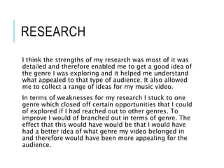 RESEARCH
I think the strengths of my research was most of it was
detailed and therefore enabled me to get a good idea of
the genre I was exploring and it helped me understand
what appealed to that type of audience. It also allowed
me to collect a range of ideas for my music video.
In terms of weaknesses for my research I stuck to one
genre which closed off certain opportunities that I could
of explored if I had reached out to other genres. To
improve I would of branched out in terms of genre. The
effect that this would have would be that I would have
had a better idea of what genre my video belonged in
and therefore would have been more appealing for the
audience.
 