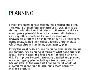 PLANNING
I think my planning was moderately detailed and clear.
This would of therefore been useful if I was able to go
through with the idea I initially had. However I did have
contingency plan which in certain cases I did follow such
as using other people as features as some were
unavailable at times also in terms of particular locations
being unavailable I then needed to find another place
which was also written in my contingency plan.
Id say the weaknesses of my planning were based around
my contingency planning in terms of what song and what
ideas I have in case the first one fell through which it
did. To improve I would have more detailed and planned
out contingency plan including a backup song and
backup idea. In the case that I did do that it would of
allowed me more time to plan out a more narrative
inclined product.
 