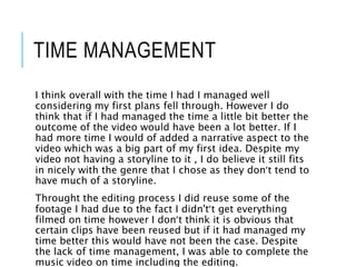 TIME MANAGEMENT
I think overall with the time I had I managed well
considering my first plans fell through. However I do
think that if I had managed the time a little bit better the
outcome of the video would have been a lot better. If I
had more time I would of added a narrative aspect to the
video which was a big part of my first idea. Despite my
video not having a storyline to it , I do believe it still fits
in nicely with the genre that I chose as they don’t tend to
have much of a storyline.
Throught the editing process I did reuse some of the
footage I had due to the fact I didn't’t get everything
filmed on time however I don’t think it is obvious that
certain clips have been reused but if it had managed my
time better this would have not been the case. Despite
the lack of time management, I was able to complete the
music video on time including the editing.
 