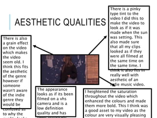 AESTHETIC QUALITIES
There is a pinky
type tint to the
video I did this to
make the video to
look as if it was
made when the sun
was setting. This
also made sure
that all my clips
looked as if they
were all filmed at
the same time on
the same time. I
think it also fits in
really well with
aesthetic of an
indie music video.
There is also
a grain effect
on the video
which makes
the video
seem old. I
think this fits
the aesthetic
of the genre
however if
someone
wasn’t aware
of the indie
genre they
would be
confused as
to why the
I heightened the saturation
throughout the video which
enhanced the colours and made
them more bold. This I think was
a good asset to my video as the
colour are very visually pleasing
The appearance
looks as if its been
filmed on a vhs
camera and is a
low definition
quality and has
 