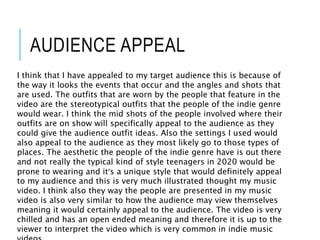 AUDIENCE APPEAL
I think that I have appealed to my target audience this is because of
the way it looks the events that occur and the angles and shots that
are used. The outfits that are worn by the people that feature in the
video are the stereotypical outfits that the people of the indie genre
would wear. I think the mid shots of the people involved where their
outfits are on show will specifically appeal to the audience as they
could give the audience outfit ideas. Also the settings I used would
also appeal to the audience as they most likely go to those types of
places. The aesthetic the people of the indie genre have is out there
and not really the typical kind of style teenagers in 2020 would be
prone to wearing and it’s a unique style that would definitely appeal
to my audience and this is very much illustrated thought my music
video. I think also they way the people are presented in my music
video is also very similar to how the audience may view themselves
meaning it would certainly appeal to the audience. The video is very
chilled and has an open ended meaning and therefore it is up to the
viewer to interpret the video which is very common in indie music
 