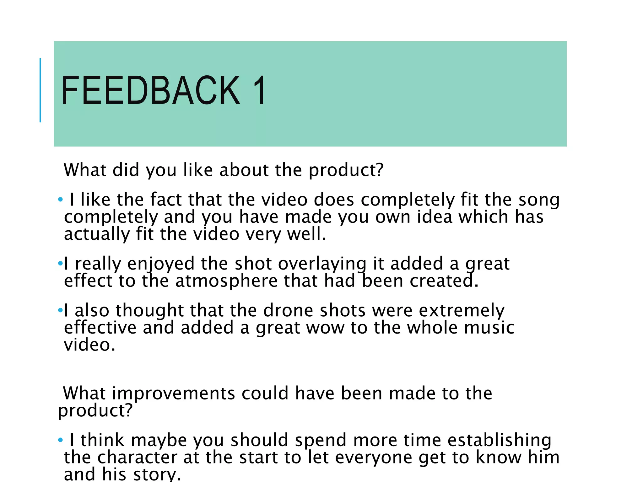 FEEDBACK 1
What did you like about the product?
• I like the fact that the video does completely fit the song
completely and you have made you own idea which has
actually fit the video very well.
•I really enjoyed the shot overlaying it added a great
effect to the atmosphere that had been created.
•I also thought that the drone shots were extremely
effective and added a great wow to the whole music
video.
What improvements could have been made to the
product?
• I think maybe you should spend more time establishing
the character at the start to let everyone get to know him
and his story.
 