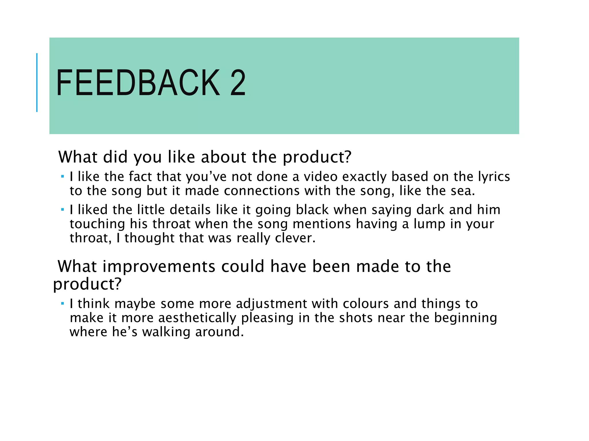 FEEDBACK 2
What did you like about the product?
 I like the fact that you’ve not done a video exactly based on the lyrics
to the song but it made connections with the song, like the sea.
 I liked the little details like it going black when saying dark and him
touching his throat when the song mentions having a lump in your
throat, I thought that was really clever.
What improvements could have been made to the
product?
 I think maybe some more adjustment with colours and things to
make it more aesthetically pleasing in the shots near the beginning
where he’s walking around.
 