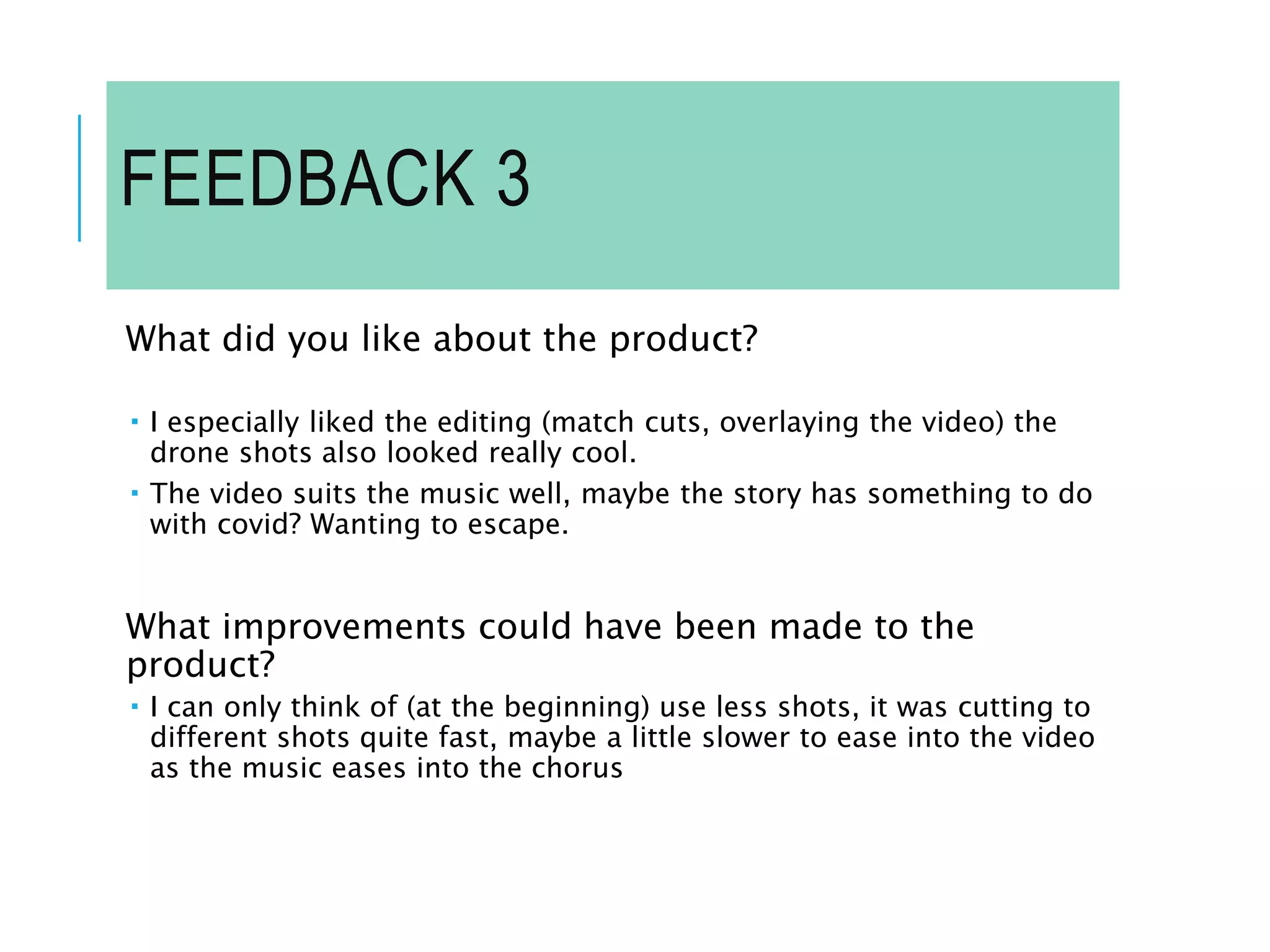 FEEDBACK 3
What did you like about the product?
 I especially liked the editing (match cuts, overlaying the video) the
drone shots also looked really cool.
 The video suits the music well, maybe the story has something to do
with covid? Wanting to escape.
What improvements could have been made to the
product?
 I can only think of (at the beginning) use less shots, it was cutting to
different shots quite fast, maybe a little slower to ease into the video
as the music eases into the chorus
 