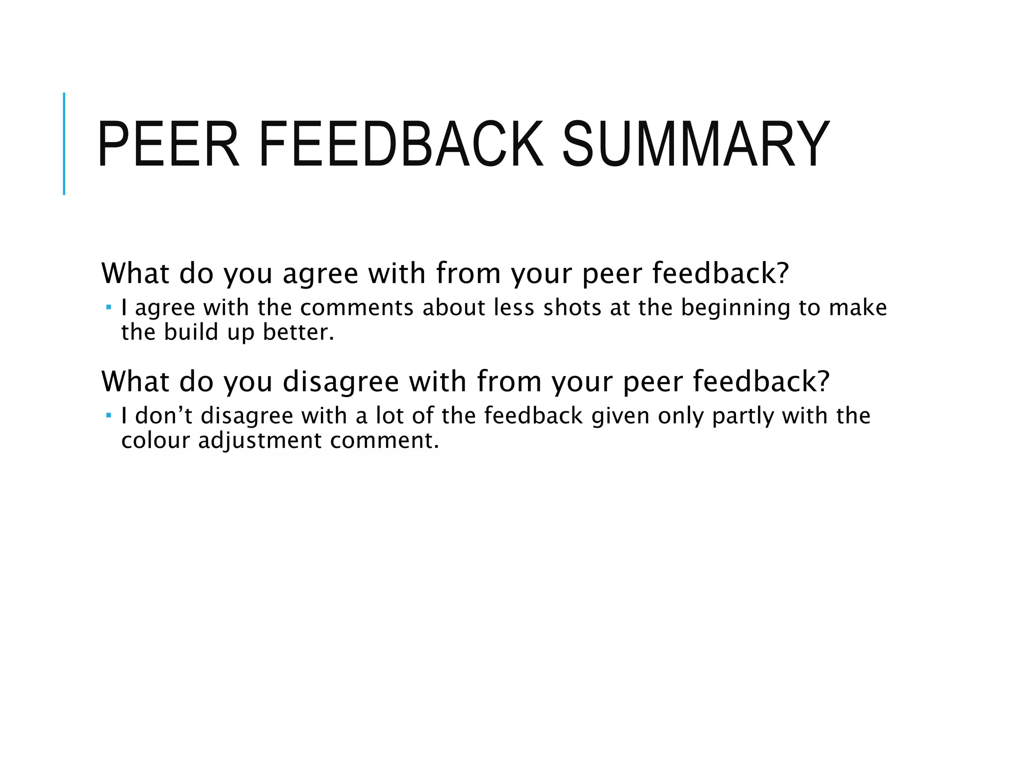 PEER FEEDBACK SUMMARY
What do you agree with from your peer feedback?
 I agree with the comments about less shots at the beginning to make
the build up better.
What do you disagree with from your peer feedback?
 I don’t disagree with a lot of the feedback given only partly with the
colour adjustment comment.
 