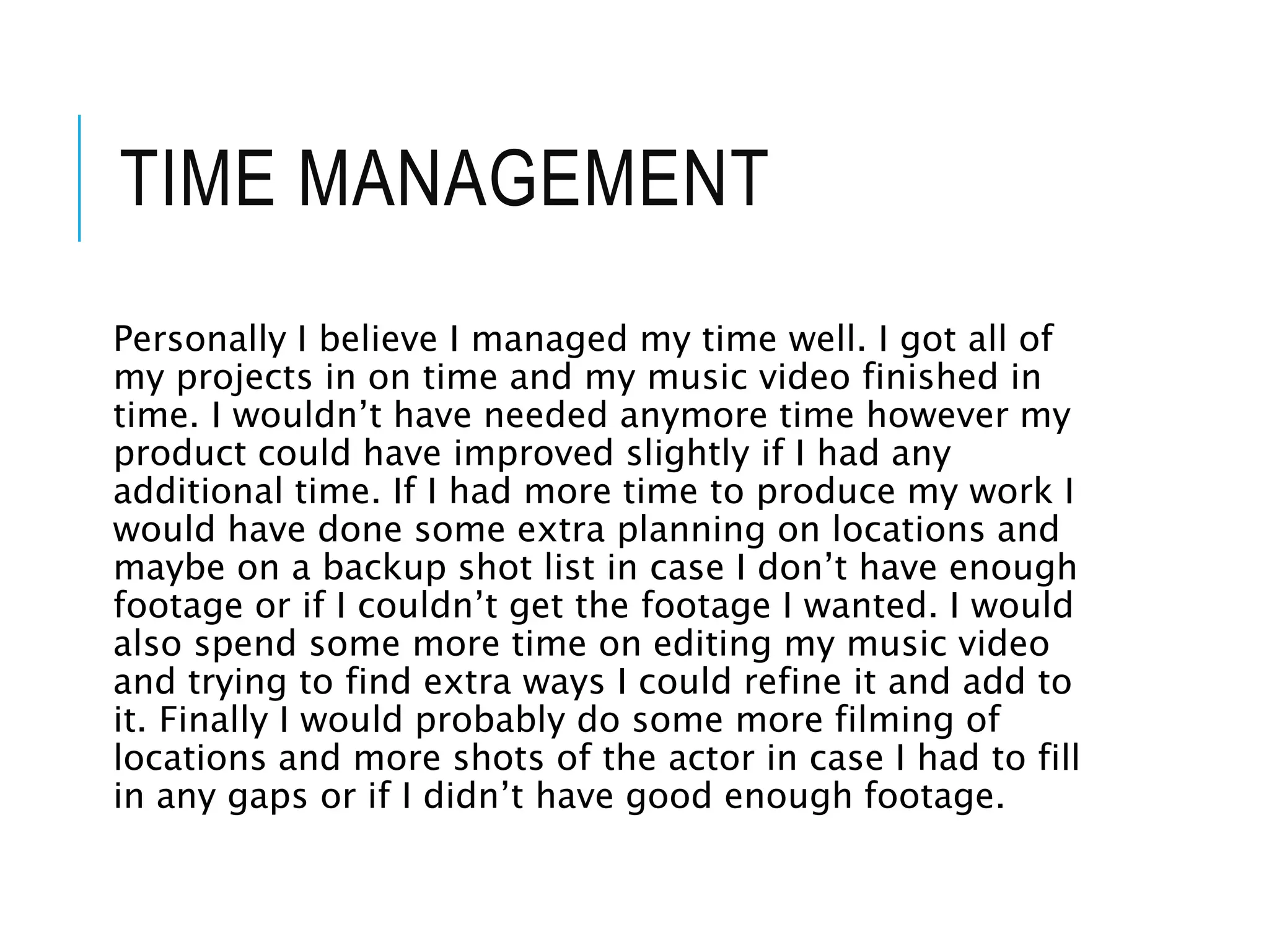 TIME MANAGEMENT
Personally I believe I managed my time well. I got all of
my projects in on time and my music video finished in
time. I wouldn’t have needed anymore time however my
product could have improved slightly if I had any
additional time. If I had more time to produce my work I
would have done some extra planning on locations and
maybe on a backup shot list in case I don’t have enough
footage or if I couldn’t get the footage I wanted. I would
also spend some more time on editing my music video
and trying to find extra ways I could refine it and add to
it. Finally I would probably do some more filming of
locations and more shots of the actor in case I had to fill
in any gaps or if I didn’t have good enough footage.
 