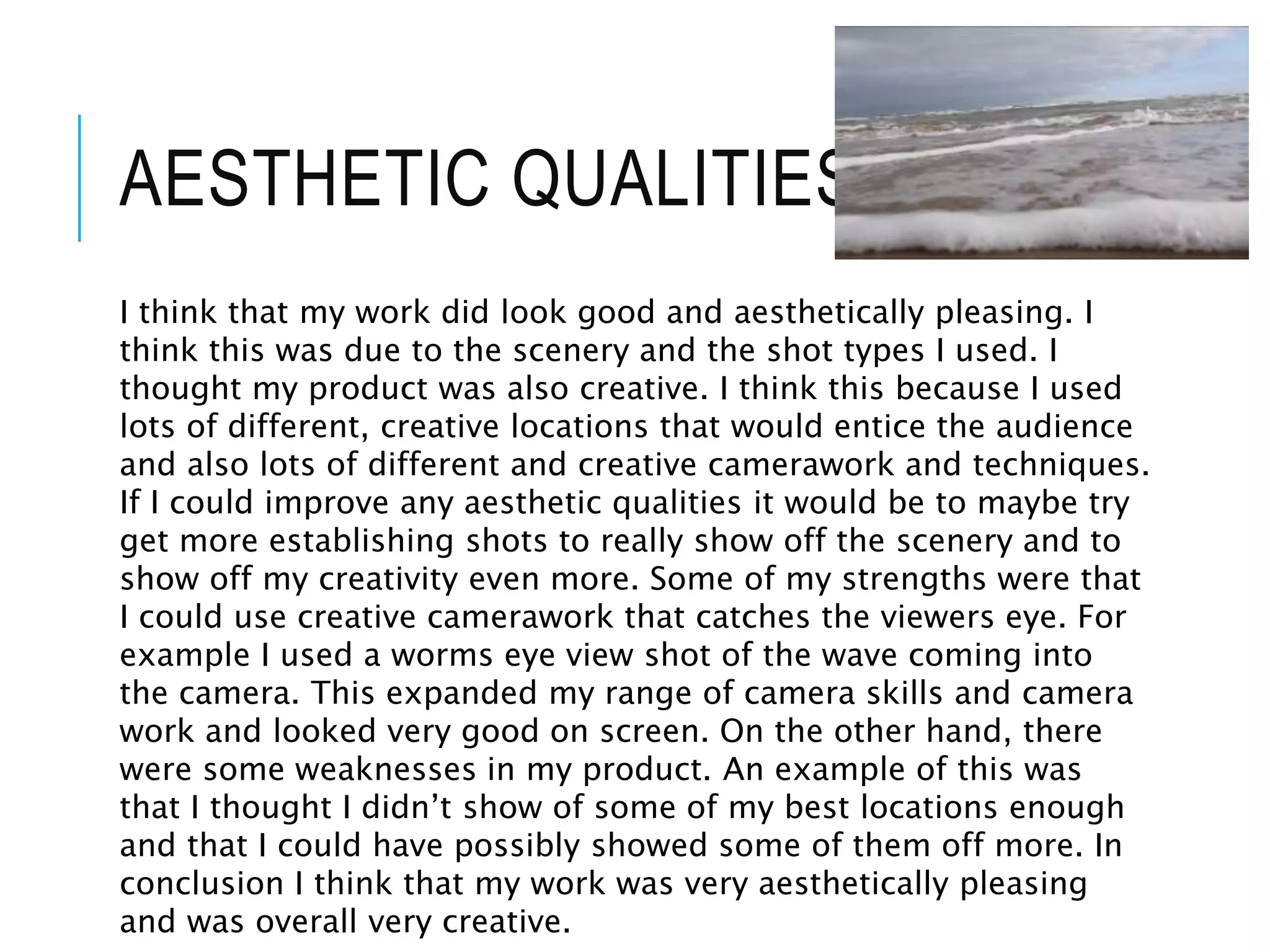 AESTHETIC QUALITIES
I think that my work did look good and aesthetically pleasing. I
think this was due to the scenery and the shot types I used. I
thought my product was also creative. I think this because I used
lots of different, creative locations that would entice the audience
and also lots of different and creative camerawork and techniques.
If I could improve any aesthetic qualities it would be to maybe try
get more establishing shots to really show off the scenery and to
show off my creativity even more. Some of my strengths were that
I could use creative camerawork that catches the viewers eye. For
example I used a worms eye view shot of the wave coming into
the camera. This expanded my range of camera skills and camera
work and looked very good on screen. On the other hand, there
were some weaknesses in my product. An example of this was
that I thought I didn’t show of some of my best locations enough
and that I could have possibly showed some of them off more. In
conclusion I think that my work was very aesthetically pleasing
and was overall very creative.
 