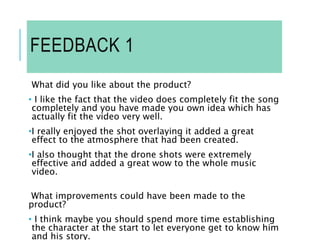FEEDBACK 1
What did you like about the product?
• I like the fact that the video does completely fit the song
completely and you have made you own idea which has
actually fit the video very well.
•I really enjoyed the shot overlaying it added a great
effect to the atmosphere that had been created.
•I also thought that the drone shots were extremely
effective and added a great wow to the whole music
video.
What improvements could have been made to the
product?
• I think maybe you should spend more time establishing
the character at the start to let everyone get to know him
and his story.
 