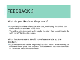 FEEDBACK 3
What did you like about the product?
 I especially liked the editing (match cuts, overlaying the video) the
drone shots also looked really cool.
 The video suits the music well, maybe the story has something to do
with covid? Wanting to escape.
What improvements could have been made to the
product?
 I can only think of (at the beginning) use less shots, it was cutting to
different shots quite fast, maybe a little slower to ease into the video
as the music eases into the chorus
 