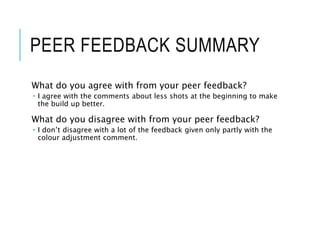 PEER FEEDBACK SUMMARY
What do you agree with from your peer feedback?
 I agree with the comments about less shots at the beginning to make
the build up better.
What do you disagree with from your peer feedback?
 I don’t disagree with a lot of the feedback given only partly with the
colour adjustment comment.
 