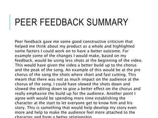 PEER FEEDBACK SUMMARY
Peer feedback gave me some good constructive criticism that
helped me think about my product as a whole and highlighted
some factors I could work on to have a better outcome. For
example some of the changes I would make, based on my
feedback, would be using less shots at the beginning of the video.
This would have given the video a better build up to the chorus
and the peak of the song. An example of this would be at the pre
chorus of the song the shots where short and fast cutting. This
meant that there was not as much impact on the audience at the
chorus of the song. I could have slowed the shots down and
slowed the editing down to give a better effect on the chorus and
really emphasise the build up for the audience. Another point I
agree with would be spending more time establishing the
character at the start to let everyone get to know him and his
story. This is something that would help develop my story even
more and help to make the audience feel more attached to the
 