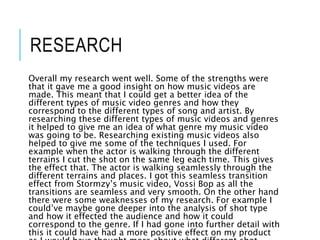 RESEARCH
Overall my research went well. Some of the strengths were
that it gave me a good insight on how music videos are
made. This meant that I could get a better idea of the
different types of music video genres and how they
correspond to the different types of song and artist. By
researching these different types of music videos and genres
it helped to give me an idea of what genre my music video
was going to be. Researching existing music videos also
helped to give me some of the techniques I used. For
example when the actor is walking through the different
terrains I cut the shot on the same leg each time. This gives
the effect that. The actor is walking seamlessly through the
different terrains and places. I got this seamless transition
effect from Stormzy’s music video, Vossi Bop as all the
transitions are seamless and very smooth. On the other hand
there were some weaknesses of my research. For example I
could’ve maybe gone deeper into the analysis of shot type
and how it effected the audience and how it could
correspond to the genre. If I had gone into further detail with
this it could have had a more positive effect on my product
 