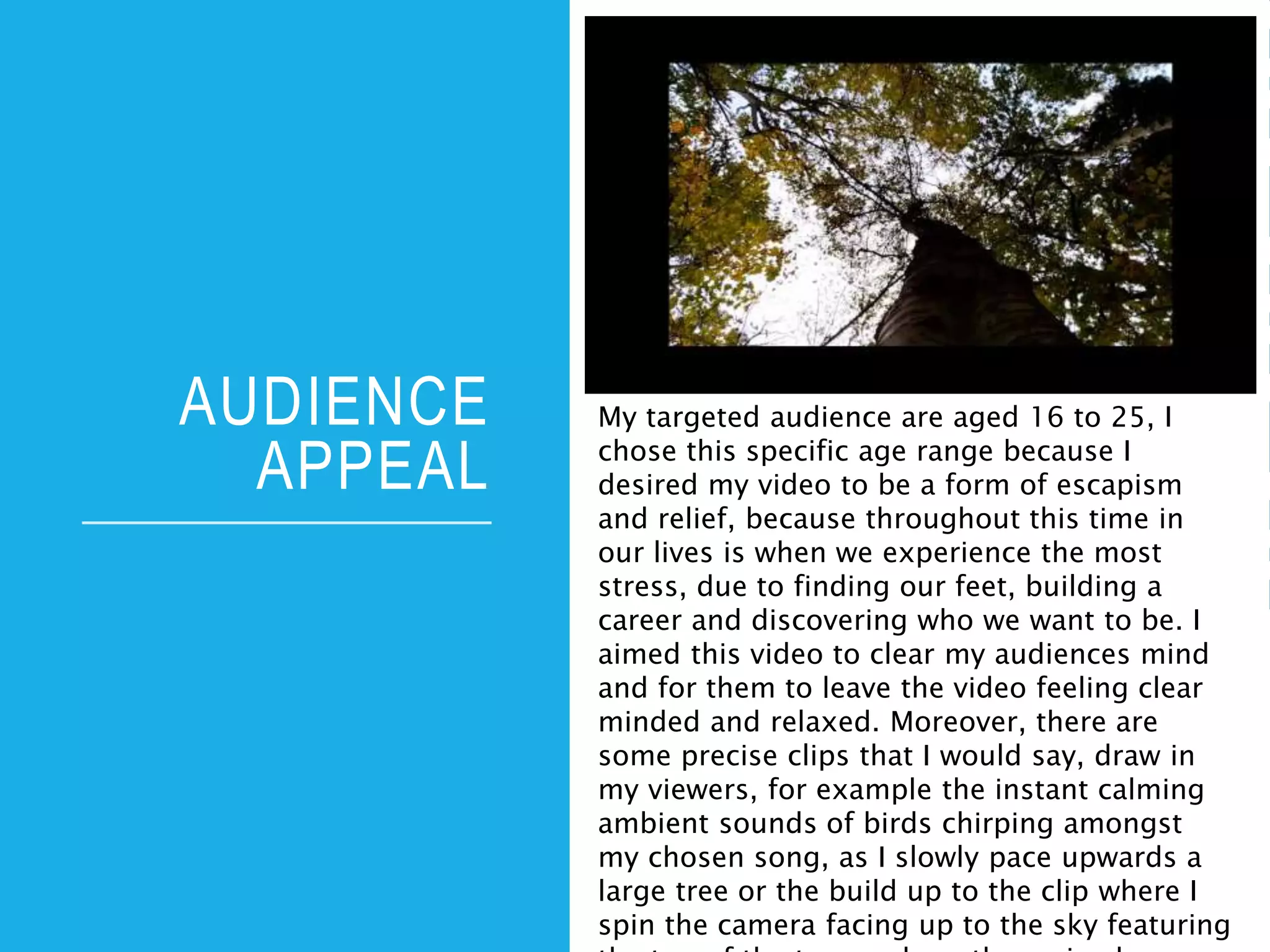 AUDIENCE
APPEAL
My targeted audience are aged 16 to 25, I
chose this specific age range because I
desired my video to be a form of escapism
and relief, because throughout this time in
our lives is when we experience the most
stress, due to finding our feet, building a
career and discovering who we want to be. I
aimed this video to clear my audiences mind
and for them to leave the video feeling clear
minded and relaxed. Moreover, there are
some precise clips that I would say, draw in
my viewers, for example the instant calming
ambient sounds of birds chirping amongst
my chosen song, as I slowly pace upwards a
large tree or the build up to the clip where I
spin the camera facing up to the sky featuring
 