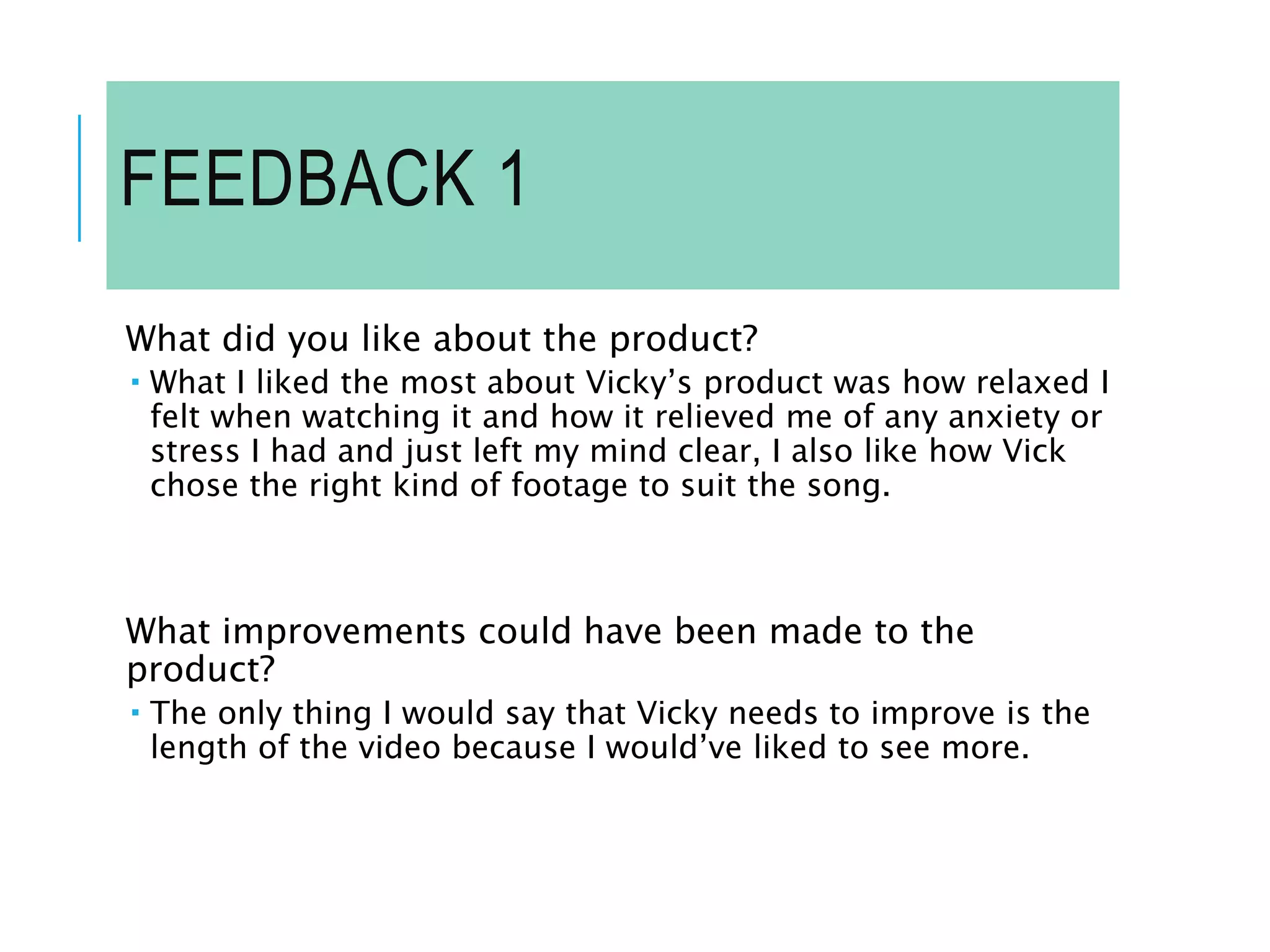 FEEDBACK 1
What did you like about the product?
 What I liked the most about Vicky’s product was how relaxed I
felt when watching it and how it relieved me of any anxiety or
stress I had and just left my mind clear, I also like how Vick
chose the right kind of footage to suit the song.
What improvements could have been made to the
product?
 The only thing I would say that Vicky needs to improve is the
length of the video because I would’ve liked to see more.
 