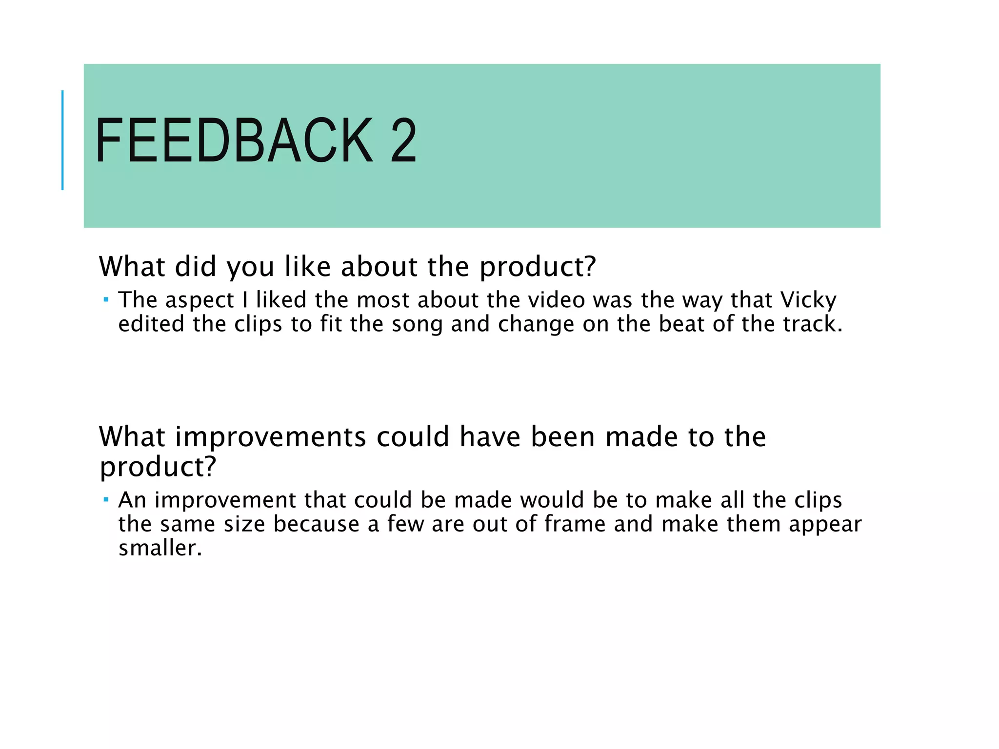 FEEDBACK 2
What did you like about the product?
 The aspect I liked the most about the video was the way that Vicky
edited the clips to fit the song and change on the beat of the track.
What improvements could have been made to the
product?
 An improvement that could be made would be to make all the clips
the same size because a few are out of frame and make them appear
smaller.
 