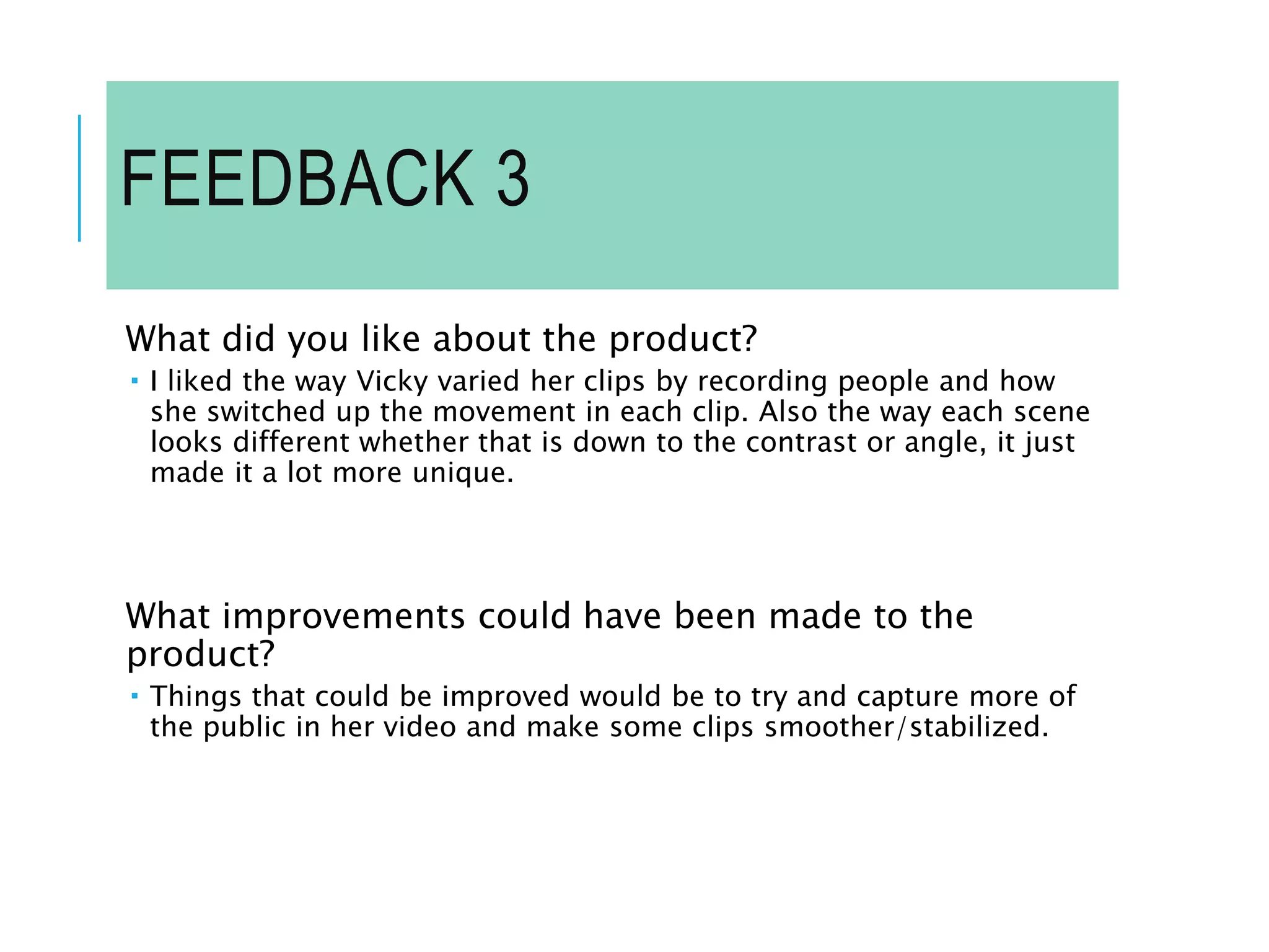 FEEDBACK 3
What did you like about the product?
 I liked the way Vicky varied her clips by recording people and how
she switched up the movement in each clip. Also the way each scene
looks different whether that is down to the contrast or angle, it just
made it a lot more unique.
What improvements could have been made to the
product?
 Things that could be improved would be to try and capture more of
the public in her video and make some clips smoother/stabilized.
 