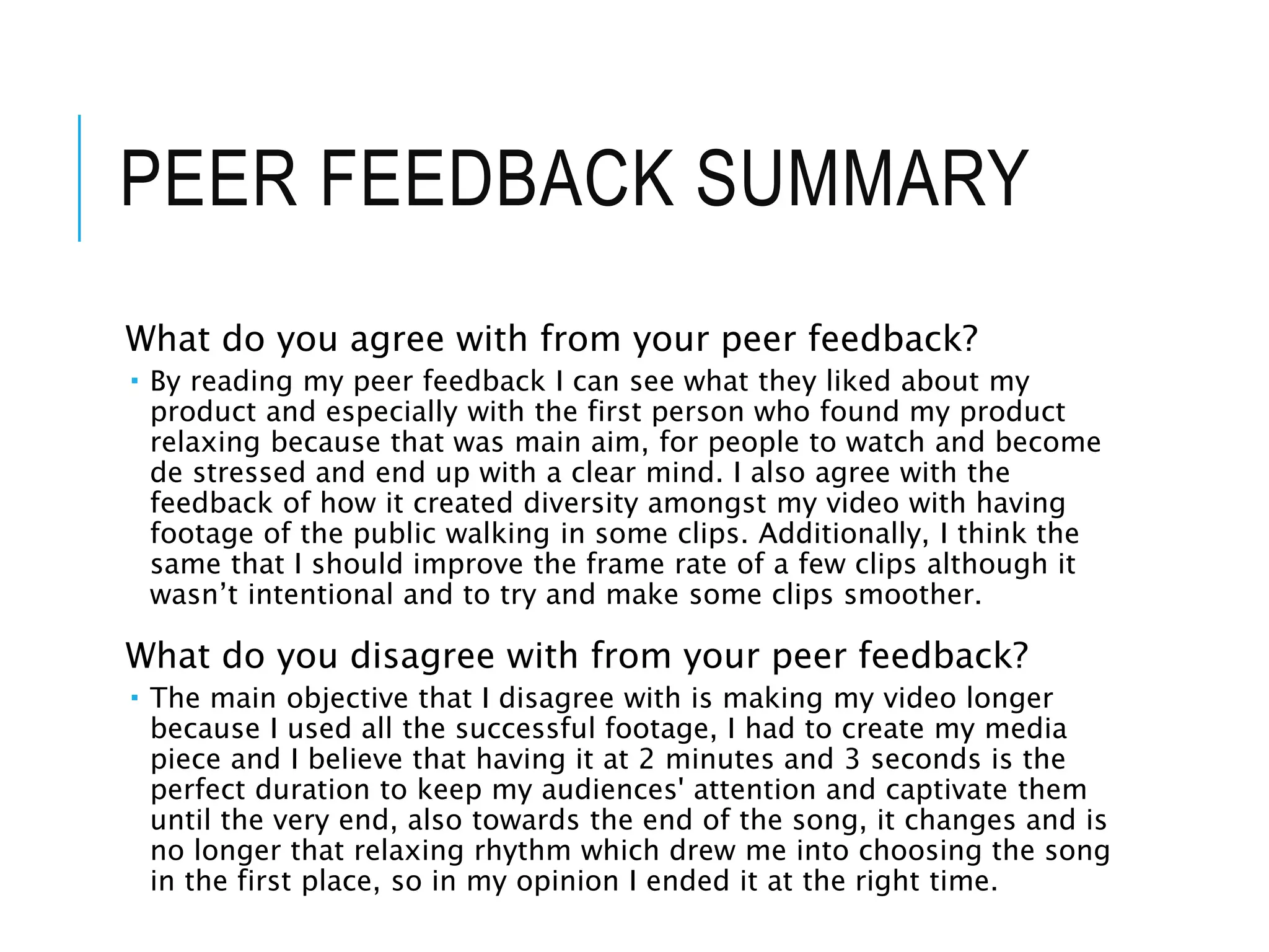 PEER FEEDBACK SUMMARY
What do you agree with from your peer feedback?
 By reading my peer feedback I can see what they liked about my
product and especially with the first person who found my product
relaxing because that was main aim, for people to watch and become
de stressed and end up with a clear mind. I also agree with the
feedback of how it created diversity amongst my video with having
footage of the public walking in some clips. Additionally, I think the
same that I should improve the frame rate of a few clips although it
wasn’t intentional and to try and make some clips smoother.
What do you disagree with from your peer feedback?
 The main objective that I disagree with is making my video longer
because I used all the successful footage, I had to create my media
piece and I believe that having it at 2 minutes and 3 seconds is the
perfect duration to keep my audiences' attention and captivate them
until the very end, also towards the end of the song, it changes and is
no longer that relaxing rhythm which drew me into choosing the song
in the first place, so in my opinion I ended it at the right time.
 
