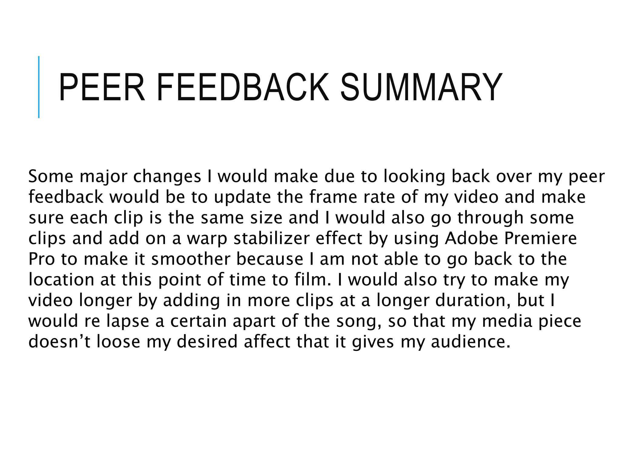 PEER FEEDBACK SUMMARY
Some major changes I would make due to looking back over my peer
feedback would be to update the frame rate of my video and make
sure each clip is the same size and I would also go through some
clips and add on a warp stabilizer effect by using Adobe Premiere
Pro to make it smoother because I am not able to go back to the
location at this point of time to film. I would also try to make my
video longer by adding in more clips at a longer duration, but I
would re lapse a certain apart of the song, so that my media piece
doesn’t loose my desired affect that it gives my audience.
 