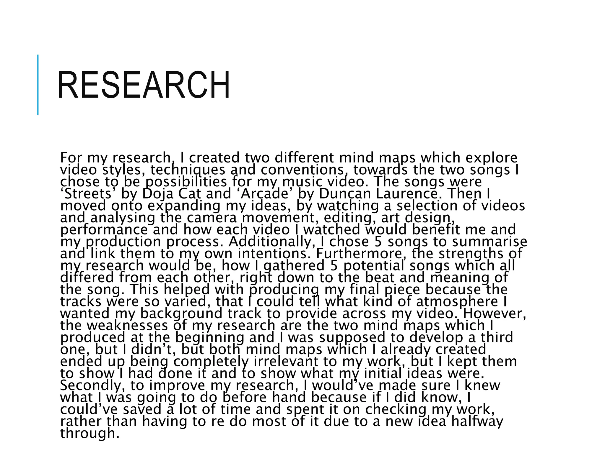 RESEARCH
For my research, I created two different mind maps which explore
video styles, techniques and conventions, towards the two songs I
chose to be possibilities for my music video. The songs were
‘Streets’ by Doja Cat and ‘Arcade’ by Duncan Laurence. Then I
moved onto expanding my ideas, by watching a selection of videos
and analysing the camera movement, editing, art design,
performance and how each video I watched would benefit me and
my production process. Additionally, I chose 5 songs to summarise
and link them to my own intentions. Furthermore, the strengths of
my research would be, how I gathered 5 potential songs which all
differed from each other, right down to the beat and meaning of
the song. This helped with producing my final piece because the
tracks were so varied, that I could tell what kind of atmosphere I
wanted my background track to provide across my video. However,
the weaknesses of my research are the two mind maps which I
produced at the beginning and I was supposed to develop a third
one, but I didn’t, but both mind maps which I already created
ended up being completely irrelevant to my work, but I kept them
to show I had done it and to show what my initial ideas were.
Secondly, to improve my research, I would’ve made sure I knew
what I was going to do before hand because if I did know, I
could’ve saved a lot of time and spent it on checking my work,
rather than having to re do most of it due to a new idea halfway
through.
 