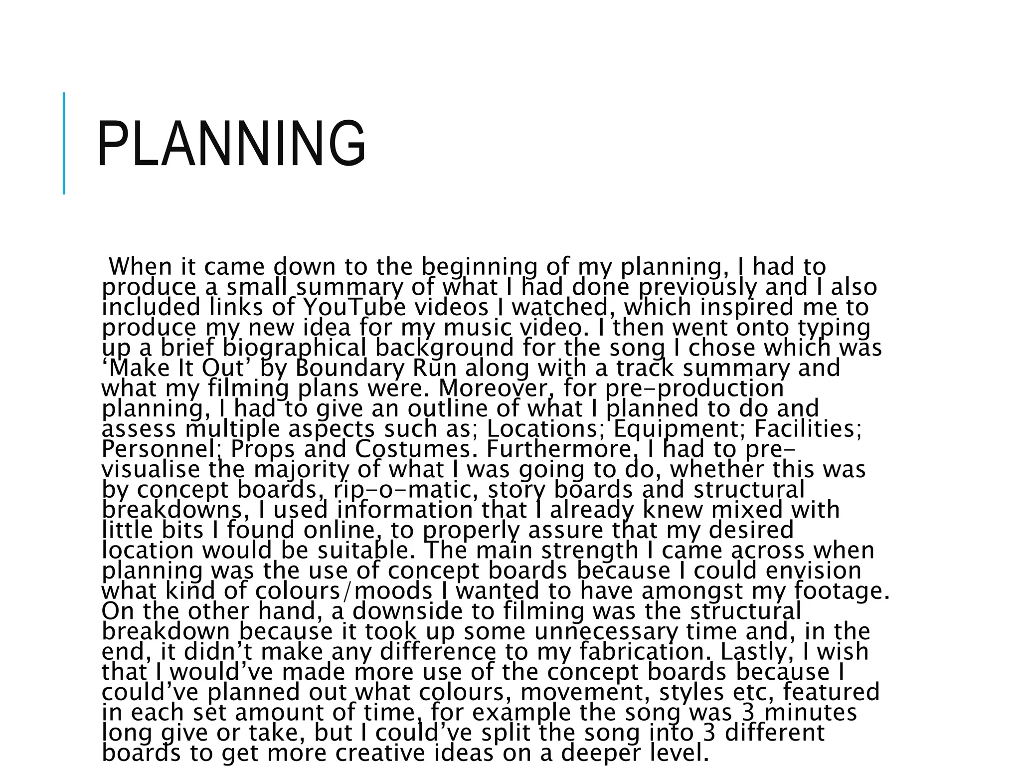PLANNING
When it came down to the beginning of my planning, I had to
produce a small summary of what I had done previously and I also
included links of YouTube videos I watched, which inspired me to
produce my new idea for my music video. I then went onto typing
up a brief biographical background for the song I chose which was
‘Make It Out’ by Boundary Run along with a track summary and
what my filming plans were. Moreover, for pre-production
planning, I had to give an outline of what I planned to do and
assess multiple aspects such as; Locations; Equipment; Facilities;
Personnel; Props and Costumes. Furthermore, I had to pre-
visualise the majority of what I was going to do, whether this was
by concept boards, rip-o-matic, story boards and structural
breakdowns, I used information that I already knew mixed with
little bits I found online, to properly assure that my desired
location would be suitable. The main strength I came across when
planning was the use of concept boards because I could envision
what kind of colours/moods I wanted to have amongst my footage.
On the other hand, a downside to filming was the structural
breakdown because it took up some unnecessary time and, in the
end, it didn’t make any difference to my fabrication. Lastly, I wish
that I would’ve made more use of the concept boards because I
could’ve planned out what colours, movement, styles etc, featured
in each set amount of time, for example the song was 3 minutes
long give or take, but I could’ve split the song into 3 different
boards to get more creative ideas on a deeper level.
 