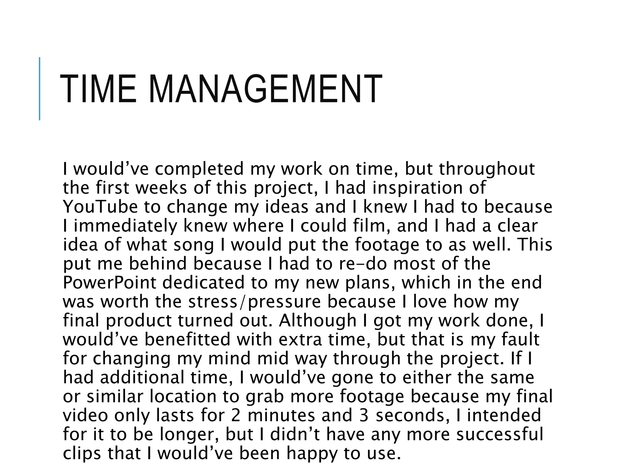 TIME MANAGEMENT
I would’ve completed my work on time, but throughout
the first weeks of this project, I had inspiration of
YouTube to change my ideas and I knew I had to because
I immediately knew where I could film, and I had a clear
idea of what song I would put the footage to as well. This
put me behind because I had to re-do most of the
PowerPoint dedicated to my new plans, which in the end
was worth the stress/pressure because I love how my
final product turned out. Although I got my work done, I
would’ve benefitted with extra time, but that is my fault
for changing my mind mid way through the project. If I
had additional time, I would’ve gone to either the same
or similar location to grab more footage because my final
video only lasts for 2 minutes and 3 seconds, I intended
for it to be longer, but I didn’t have any more successful
clips that I would’ve been happy to use.
 