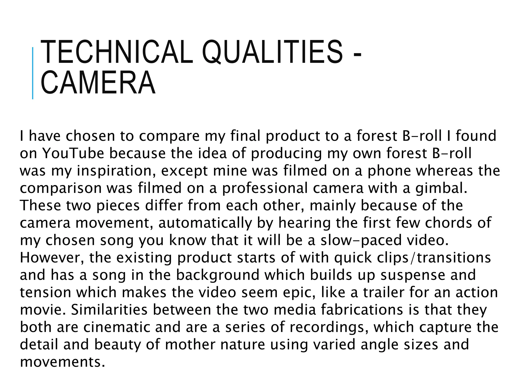 TECHNICAL QUALITIES -
CAMERA
I have chosen to compare my final product to a forest B-roll I found
on YouTube because the idea of producing my own forest B-roll
was my inspiration, except mine was filmed on a phone whereas the
comparison was filmed on a professional camera with a gimbal.
These two pieces differ from each other, mainly because of the
camera movement, automatically by hearing the first few chords of
my chosen song you know that it will be a slow-paced video.
However, the existing product starts of with quick clips/transitions
and has a song in the background which builds up suspense and
tension which makes the video seem epic, like a trailer for an action
movie. Similarities between the two media fabrications is that they
both are cinematic and are a series of recordings, which capture the
detail and beauty of mother nature using varied angle sizes and
movements.
 