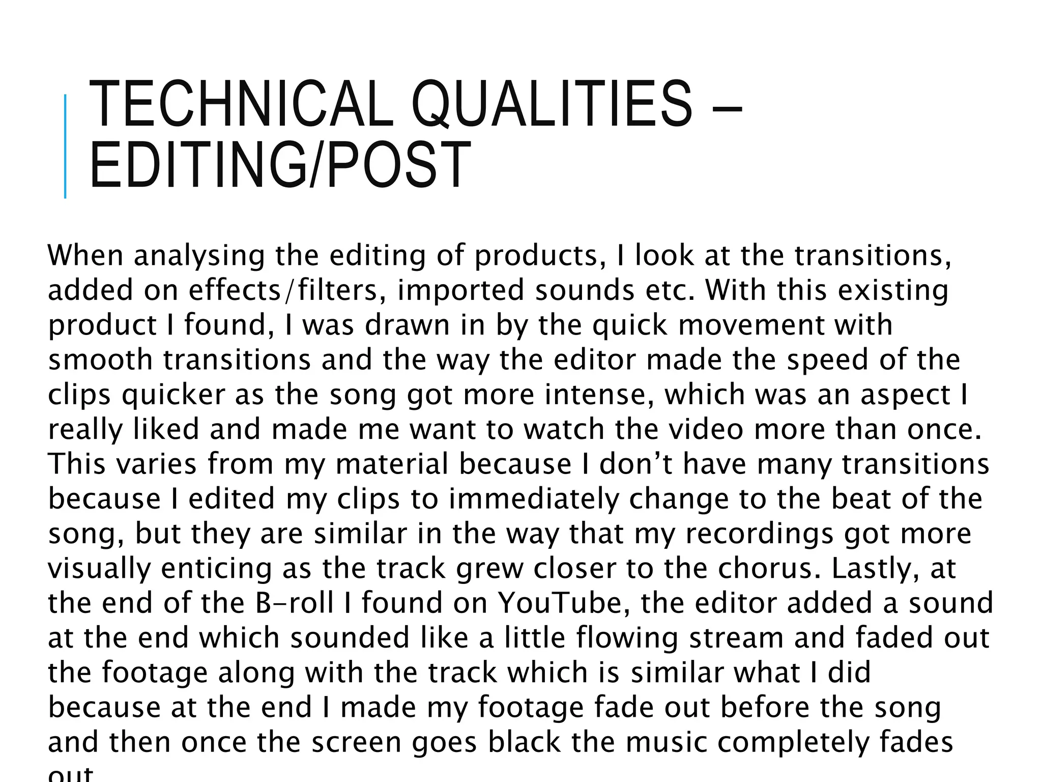 TECHNICAL QUALITIES –
EDITING/POST
When analysing the editing of products, I look at the transitions,
added on effects/filters, imported sounds etc. With this existing
product I found, I was drawn in by the quick movement with
smooth transitions and the way the editor made the speed of the
clips quicker as the song got more intense, which was an aspect I
really liked and made me want to watch the video more than once.
This varies from my material because I don’t have many transitions
because I edited my clips to immediately change to the beat of the
song, but they are similar in the way that my recordings got more
visually enticing as the track grew closer to the chorus. Lastly, at
the end of the B-roll I found on YouTube, the editor added a sound
at the end which sounded like a little flowing stream and faded out
the footage along with the track which is similar what I did
because at the end I made my footage fade out before the song
and then once the screen goes black the music completely fades
 
