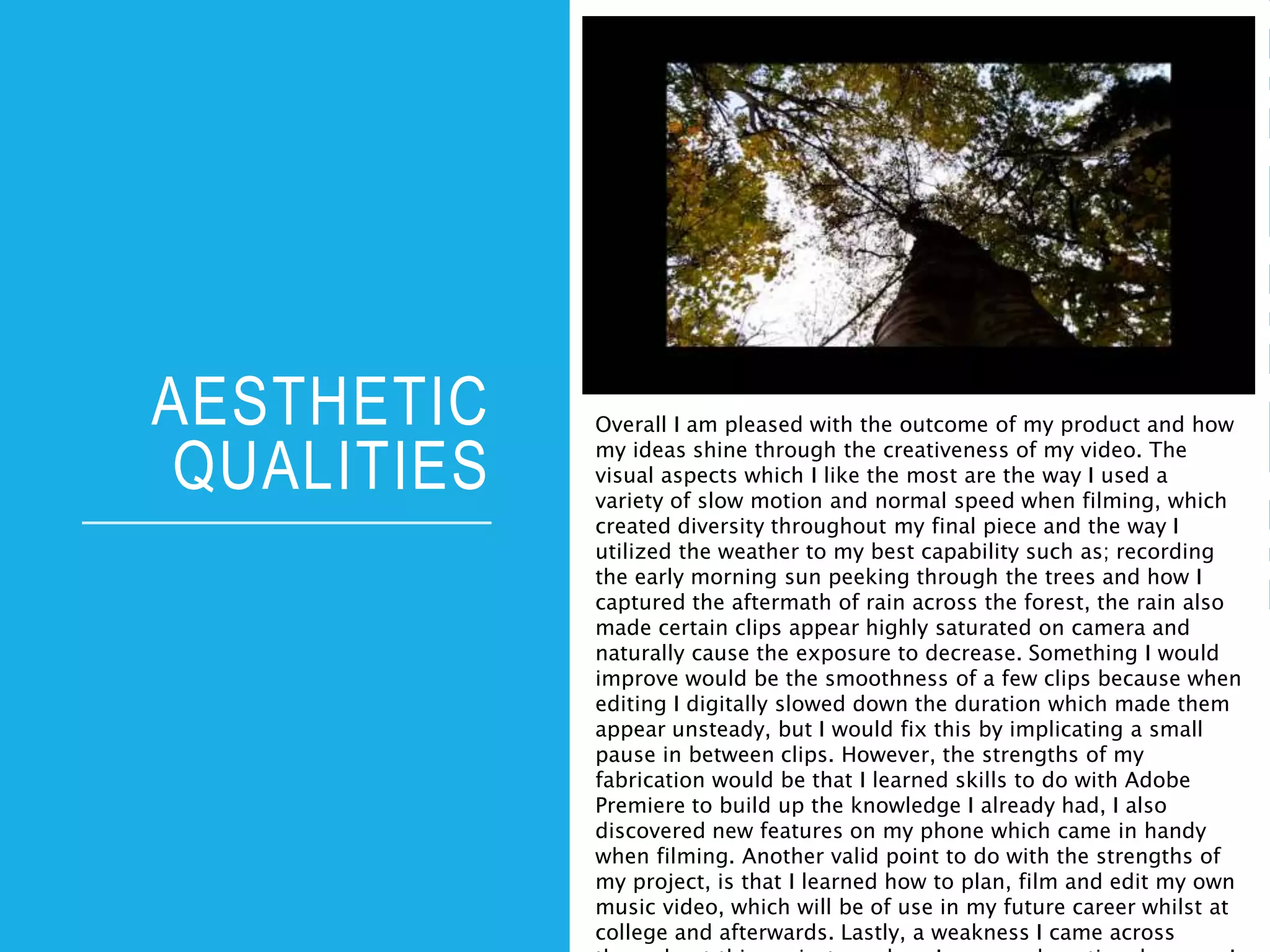 AESTHETIC
QUALITIES
Overall I am pleased with the outcome of my product and how
my ideas shine through the creativeness of my video. The
visual aspects which I like the most are the way I used a
variety of slow motion and normal speed when filming, which
created diversity throughout my final piece and the way I
utilized the weather to my best capability such as; recording
the early morning sun peeking through the trees and how I
captured the aftermath of rain across the forest, the rain also
made certain clips appear highly saturated on camera and
naturally cause the exposure to decrease. Something I would
improve would be the smoothness of a few clips because when
editing I digitally slowed down the duration which made them
appear unsteady, but I would fix this by implicating a small
pause in between clips. However, the strengths of my
fabrication would be that I learned skills to do with Adobe
Premiere to build up the knowledge I already had, I also
discovered new features on my phone which came in handy
when filming. Another valid point to do with the strengths of
my project, is that I learned how to plan, film and edit my own
music video, which will be of use in my future career whilst at
college and afterwards. Lastly, a weakness I came across
 