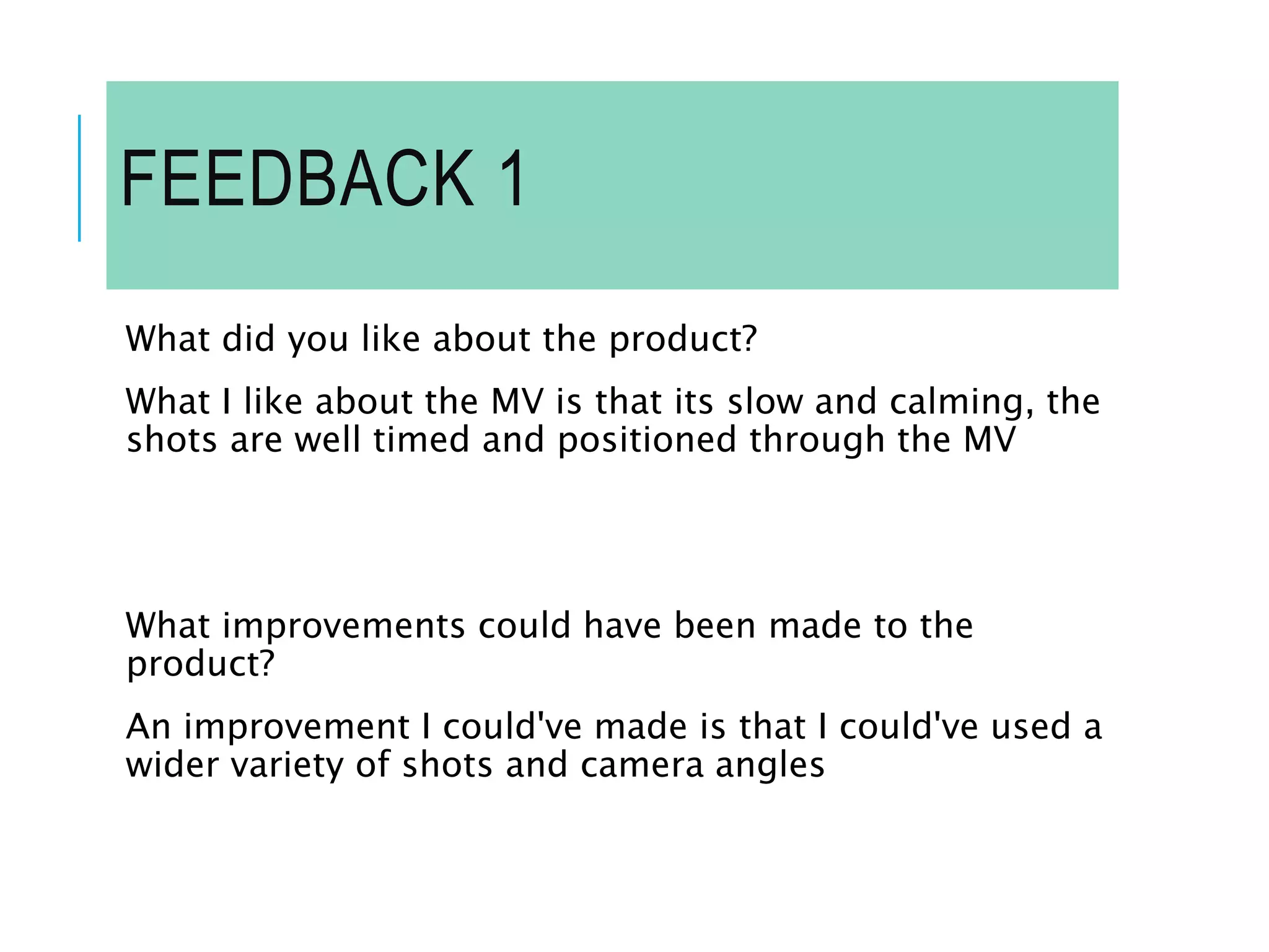 FEEDBACK 1
What did you like about the product?
What I like about the MV is that its slow and calming, the
shots are well timed and positioned through the MV
What improvements could have been made to the
product?
An improvement I could've made is that I could've used a
wider variety of shots and camera angles
 