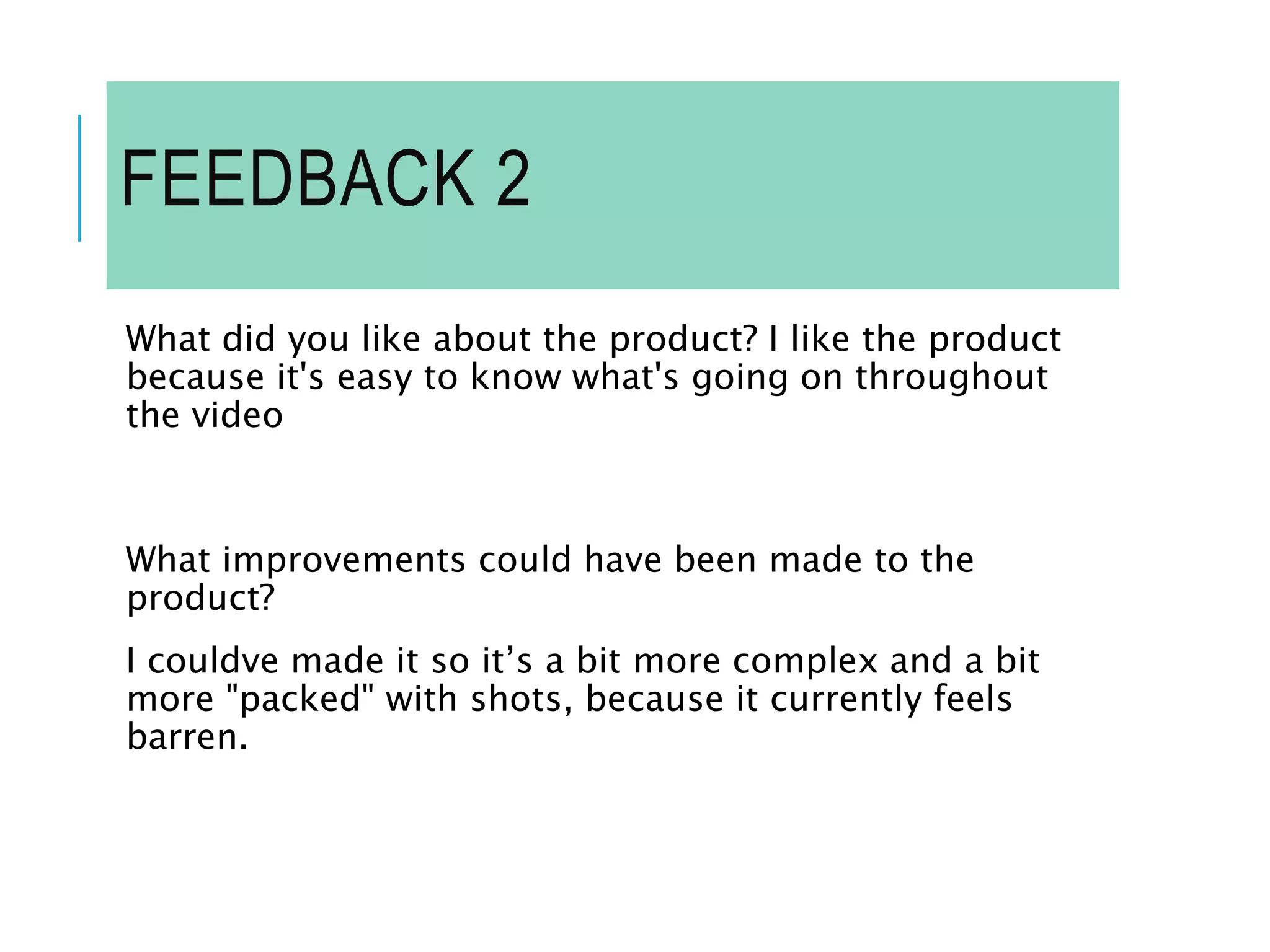 FEEDBACK 2
What did you like about the product? I like the product
because it's easy to know what's going on throughout
the video
What improvements could have been made to the
product?
I couldve made it so it’s a bit more complex and a bit
more "packed" with shots, because it currently feels
barren.
 