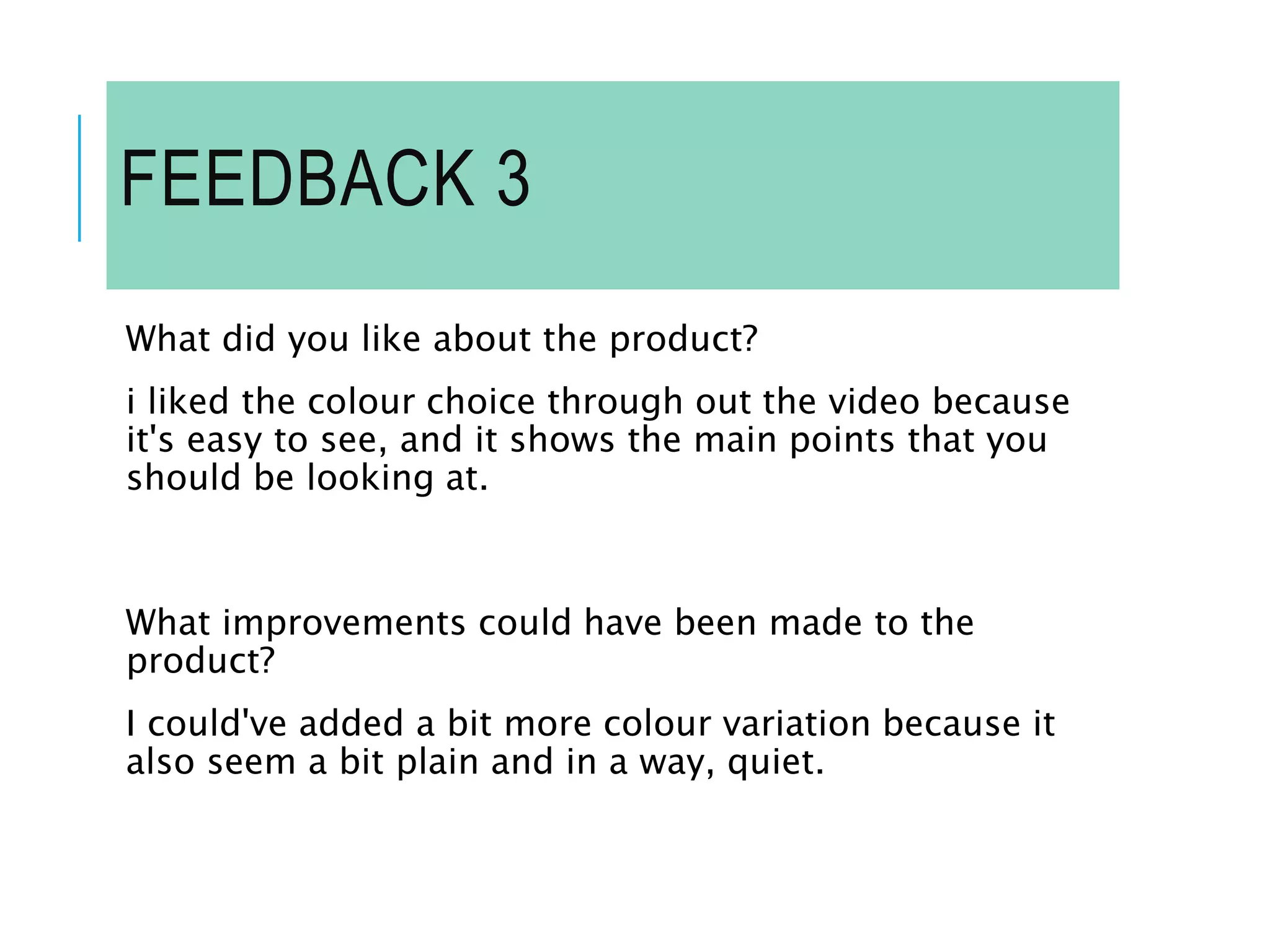 FEEDBACK 3
What did you like about the product?
i liked the colour choice through out the video because
it's easy to see, and it shows the main points that you
should be looking at.
What improvements could have been made to the
product?
I could've added a bit more colour variation because it
also seem a bit plain and in a way, quiet.
 