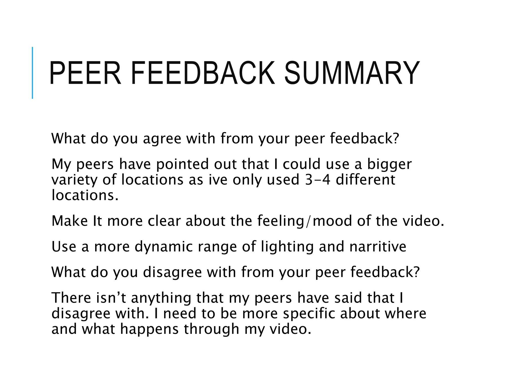 PEER FEEDBACK SUMMARY
What do you agree with from your peer feedback?
My peers have pointed out that I could use a bigger
variety of locations as ive only used 3-4 different
locations.
Make It more clear about the feeling/mood of the video.
Use a more dynamic range of lighting and narritive
What do you disagree with from your peer feedback?
There isn’t anything that my peers have said that I
disagree with. I need to be more specific about where
and what happens through my video.
 
