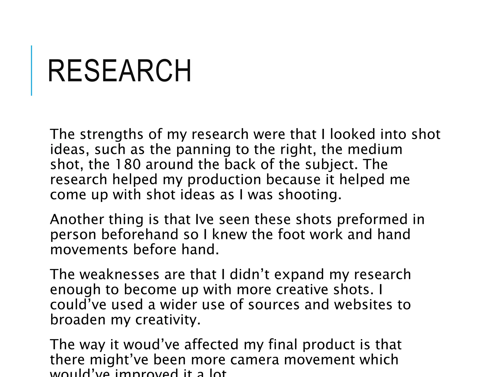 RESEARCH
The strengths of my research were that I looked into shot
ideas, such as the panning to the right, the medium
shot, the 180 around the back of the subject. The
research helped my production because it helped me
come up with shot ideas as I was shooting.
Another thing is that Ive seen these shots preformed in
person beforehand so I knew the foot work and hand
movements before hand.
The weaknesses are that I didn’t expand my research
enough to become up with more creative shots. I
could’ve used a wider use of sources and websites to
broaden my creativity.
The way it woud’ve affected my final product is that
there might’ve been more camera movement which
 