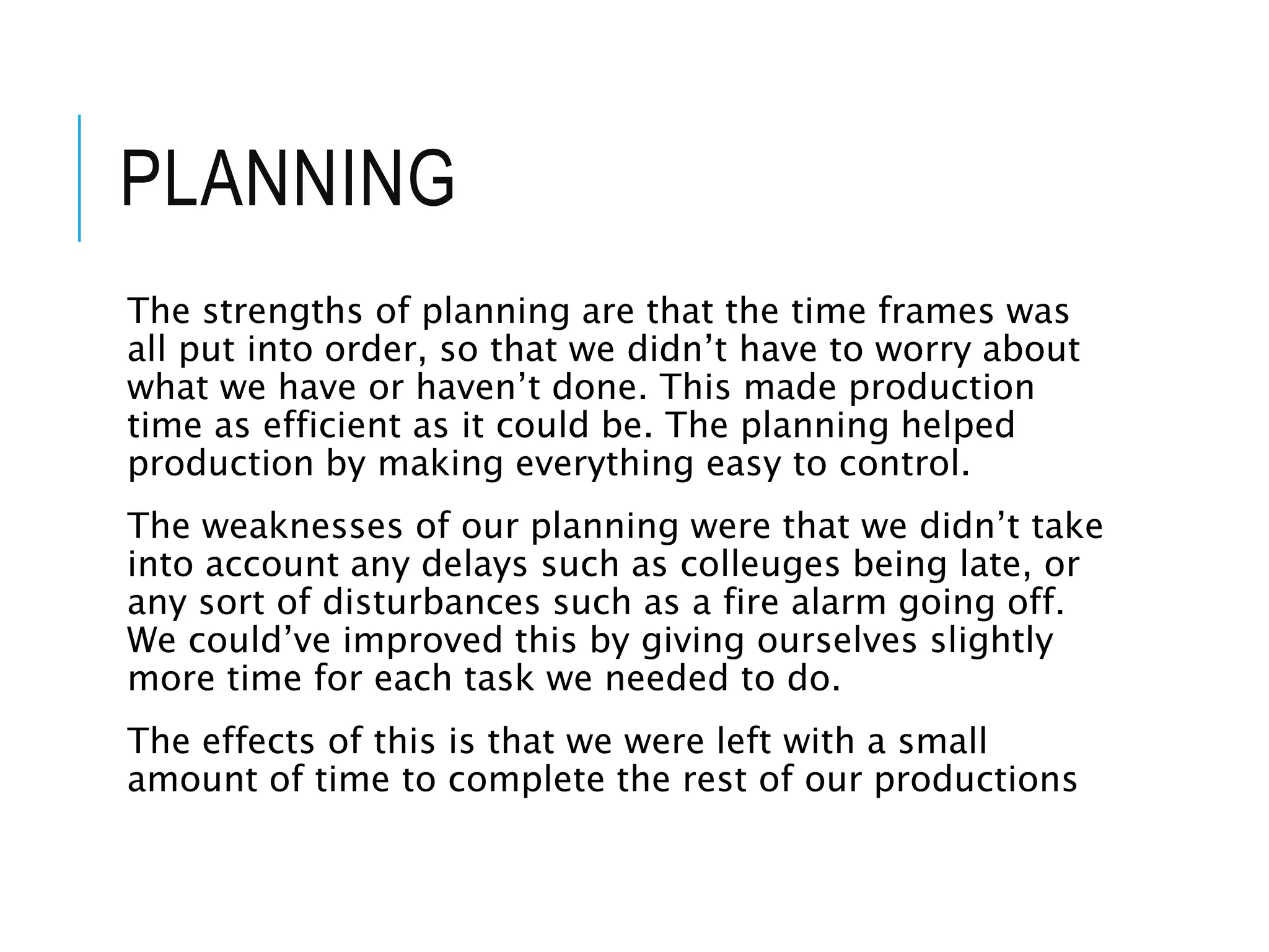 PLANNING
The strengths of planning are that the time frames was
all put into order, so that we didn’t have to worry about
what we have or haven’t done. This made production
time as efficient as it could be. The planning helped
production by making everything easy to control.
The weaknesses of our planning were that we didn’t take
into account any delays such as colleuges being late, or
any sort of disturbances such as a fire alarm going off.
We could’ve improved this by giving ourselves slightly
more time for each task we needed to do.
The effects of this is that we were left with a small
amount of time to complete the rest of our productions
 