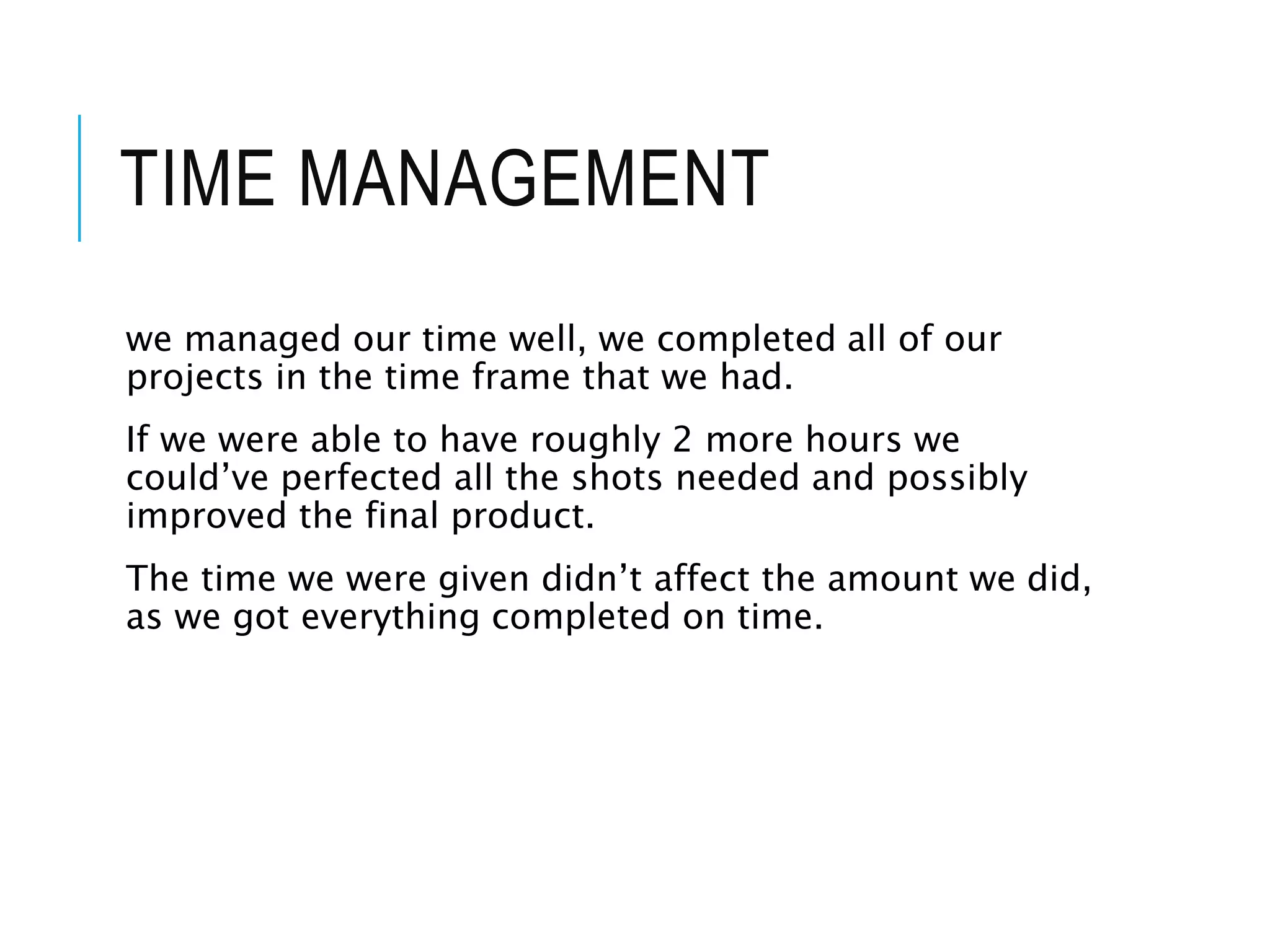 TIME MANAGEMENT
we managed our time well, we completed all of our
projects in the time frame that we had.
If we were able to have roughly 2 more hours we
could’ve perfected all the shots needed and possibly
improved the final product.
The time we were given didn’t affect the amount we did,
as we got everything completed on time.
 