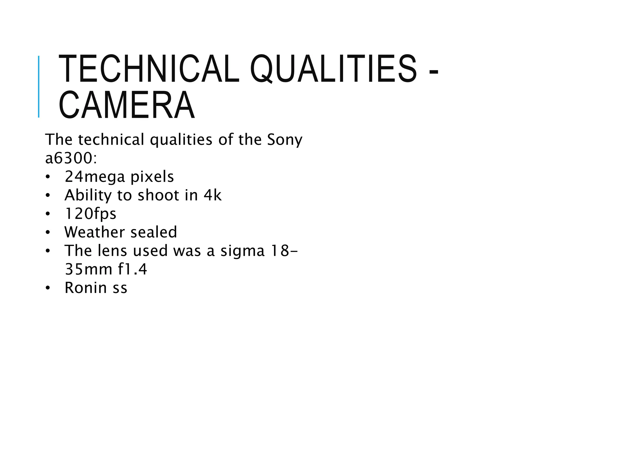 TECHNICAL QUALITIES -
CAMERA
The technical qualities of the Sony
a6300:
• 24mega pixels
• Ability to shoot in 4k
• 120fps
• Weather sealed
• The lens used was a sigma 18-
35mm f1.4
• Ronin ss
 