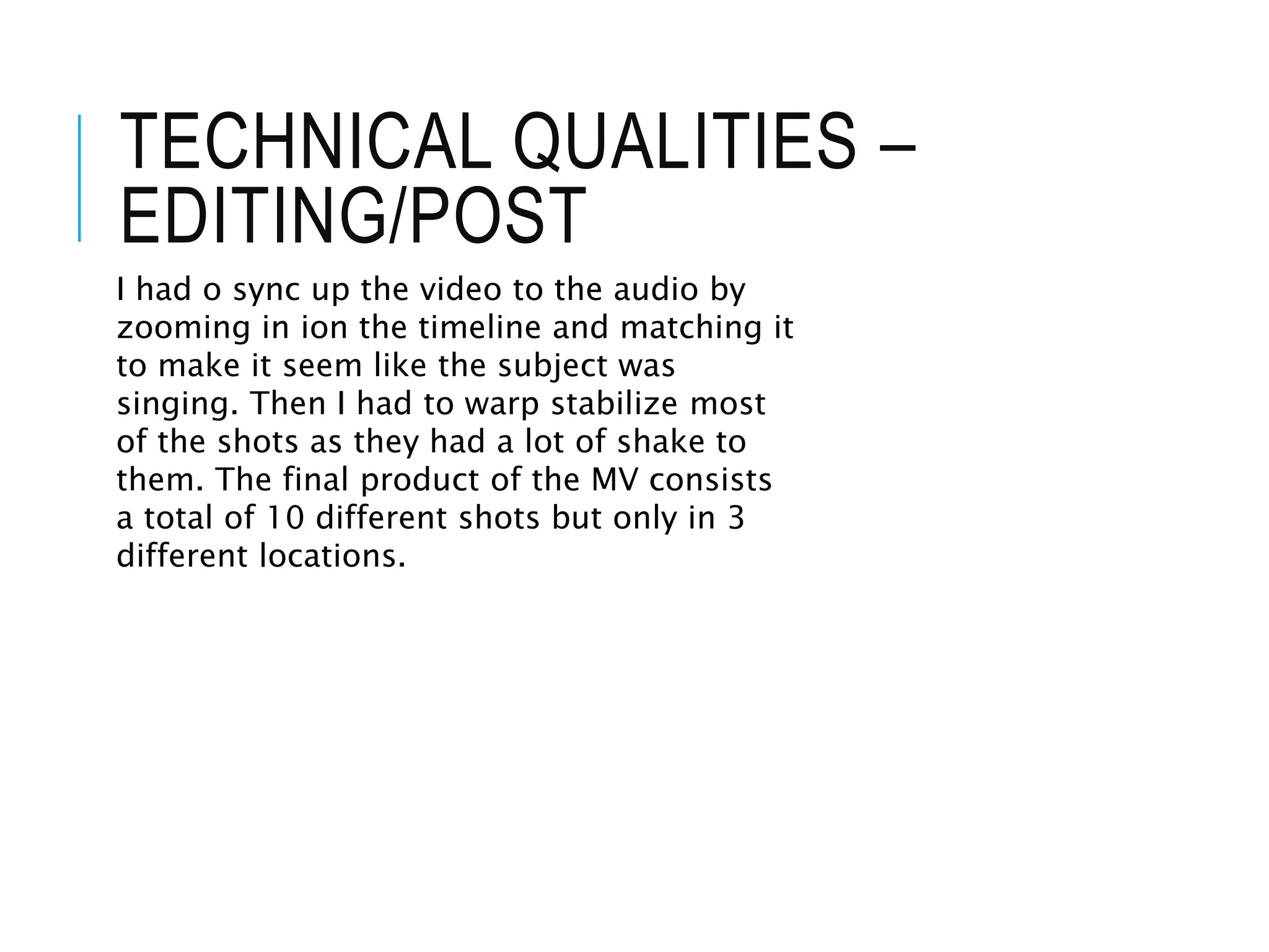 TECHNICAL QUALITIES –
EDITING/POST
I had o sync up the video to the audio by
zooming in ion the timeline and matching it
to make it seem like the subject was
singing. Then I had to warp stabilize most
of the shots as they had a lot of shake to
them. The final product of the MV consists
a total of 10 different shots but only in 3
different locations.
 