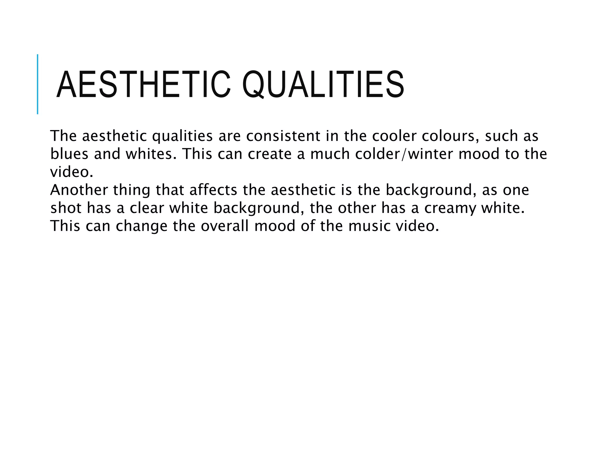 AESTHETIC QUALITIES
The aesthetic qualities are consistent in the cooler colours, such as
blues and whites. This can create a much colder/winter mood to the
video.
Another thing that affects the aesthetic is the background, as one
shot has a clear white background, the other has a creamy white.
This can change the overall mood of the music video.
 
