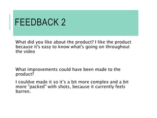 FEEDBACK 2
What did you like about the product? I like the product
because it's easy to know what's going on throughout
the video
What improvements could have been made to the
product?
I couldve made it so it’s a bit more complex and a bit
more "packed" with shots, because it currently feels
barren.
 