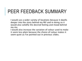 PEER FEEDBACK SUMMARY
I would use a wider variety of locations because it dwells
deeper into the story behind my MV and in doing so it
would also solidify the desired feeling and mood behind
my mv.
I would also increase the variation of colour used to make
it seem less plain because the choice of colour makes it
seem quiet as I've pointed out in previous slides.
 