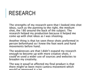 RESEARCH
The strengths of my research were that I looked into shot
ideas, such as the panning to the right, the medium
shot, the 180 around the back of the subject. The
research helped my production because it helped me
come up with shot ideas as I was shooting.
Another thing is that Ive seen these shots preformed in
person beforehand so I knew the foot work and hand
movements before hand.
The weaknesses are that I didn’t expand my research
enough to become up with more creative shots. I
could’ve used a wider use of sources and websites to
broaden my creativity.
The way it woud’ve affected my final product is that
there might’ve been more camera movement which
 