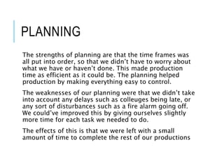 PLANNING
The strengths of planning are that the time frames was
all put into order, so that we didn’t have to worry about
what we have or haven’t done. This made production
time as efficient as it could be. The planning helped
production by making everything easy to control.
The weaknesses of our planning were that we didn’t take
into account any delays such as colleuges being late, or
any sort of disturbances such as a fire alarm going off.
We could’ve improved this by giving ourselves slightly
more time for each task we needed to do.
The effects of this is that we were left with a small
amount of time to complete the rest of our productions
 