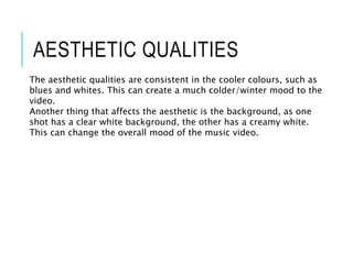 AESTHETIC QUALITIES
The aesthetic qualities are consistent in the cooler colours, such as
blues and whites. This can create a much colder/winter mood to the
video.
Another thing that affects the aesthetic is the background, as one
shot has a clear white background, the other has a creamy white.
This can change the overall mood of the music video.
 