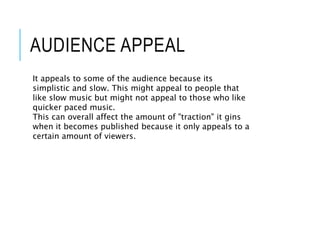 AUDIENCE APPEAL
It appeals to some of the audience because its
simplistic and slow. This might appeal to people that
like slow music but might not appeal to those who like
quicker paced music.
This can overall affect the amount of "traction" it gins
when it becomes published because it only appeals to a
certain amount of viewers.
 