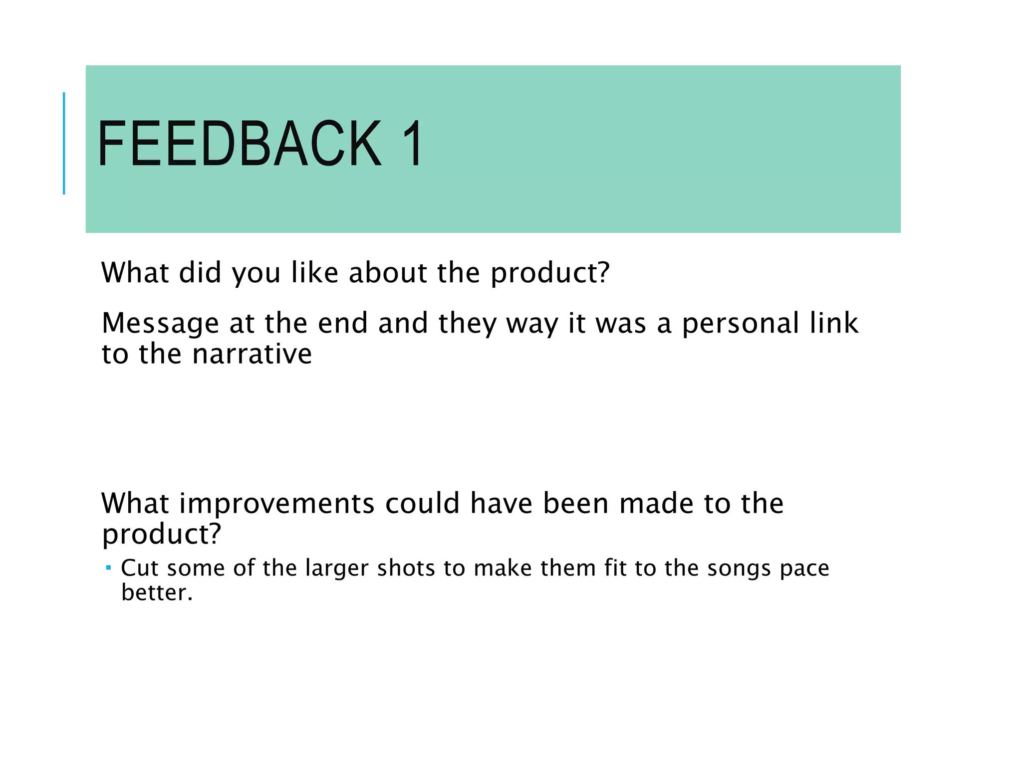 FEEDBACK 1
What did you like about the product?
Message at the end and they way it was a personal link
to the narrative
What improvements could have been made to the
product?
 Cut some of the larger shots to make them fit to the songs pace
better.
 