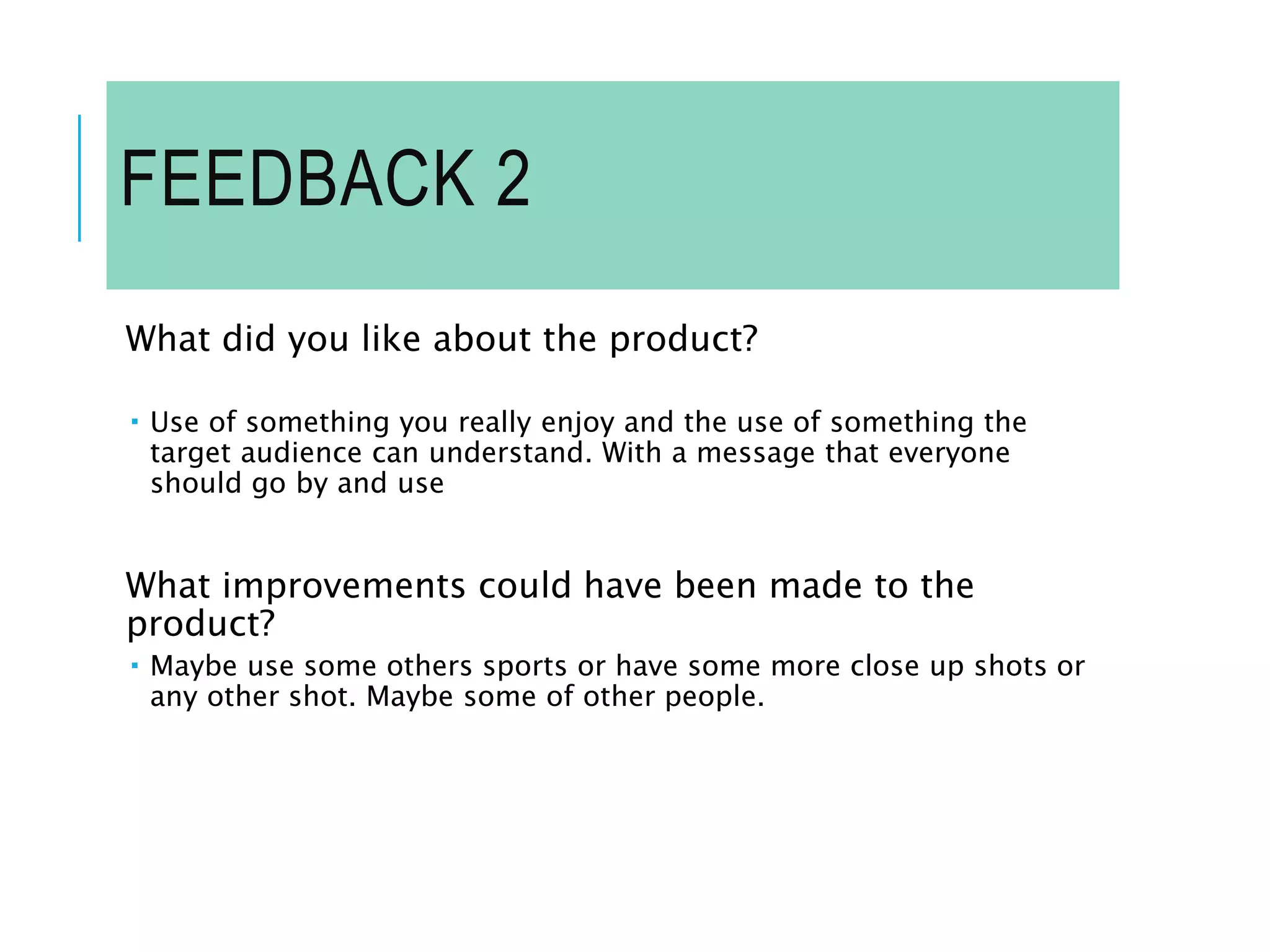 FEEDBACK 2
What did you like about the product?
 Use of something you really enjoy and the use of something the
target audience can understand. With a message that everyone
should go by and use
What improvements could have been made to the
product?
 Maybe use some others sports or have some more close up shots or
any other shot. Maybe some of other people.
 
