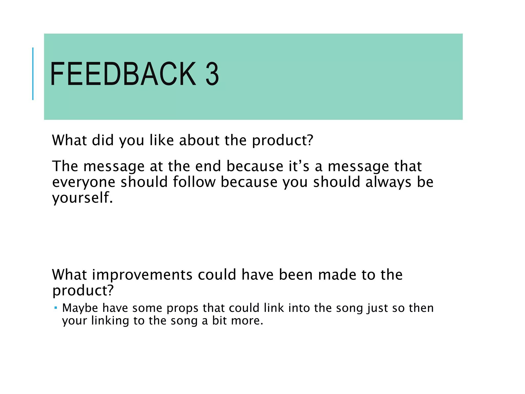 FEEDBACK 3
What did you like about the product?
The message at the end because it’s a message that
everyone should follow because you should always be
yourself.
What improvements could have been made to the
product?
 Maybe have some props that could link into the song just so then
your linking to the song a bit more.
 