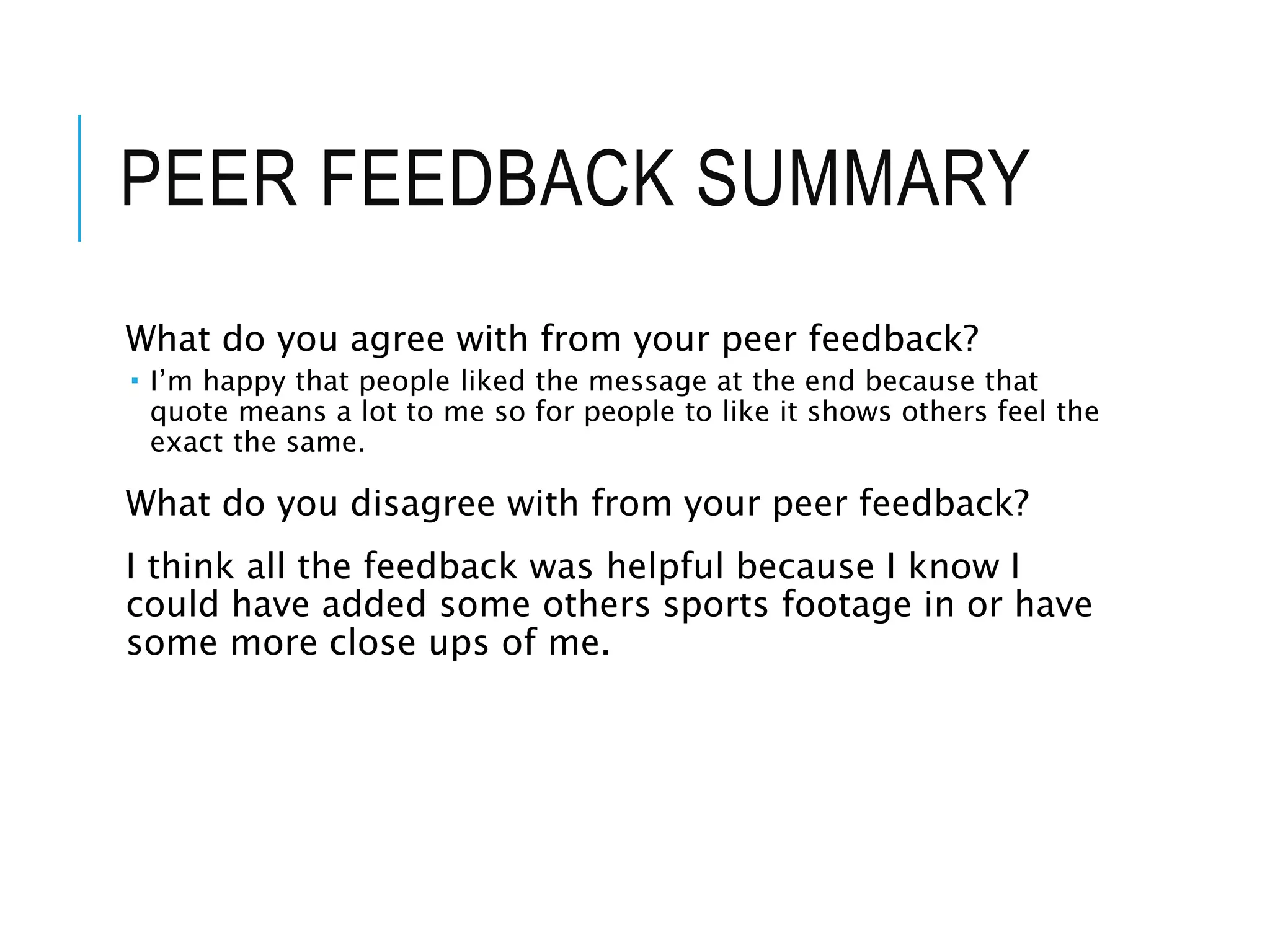 PEER FEEDBACK SUMMARY
What do you agree with from your peer feedback?
 I’m happy that people liked the message at the end because that
quote means a lot to me so for people to like it shows others feel the
exact the same.
What do you disagree with from your peer feedback?
I think all the feedback was helpful because I know I
could have added some others sports footage in or have
some more close ups of me.
 