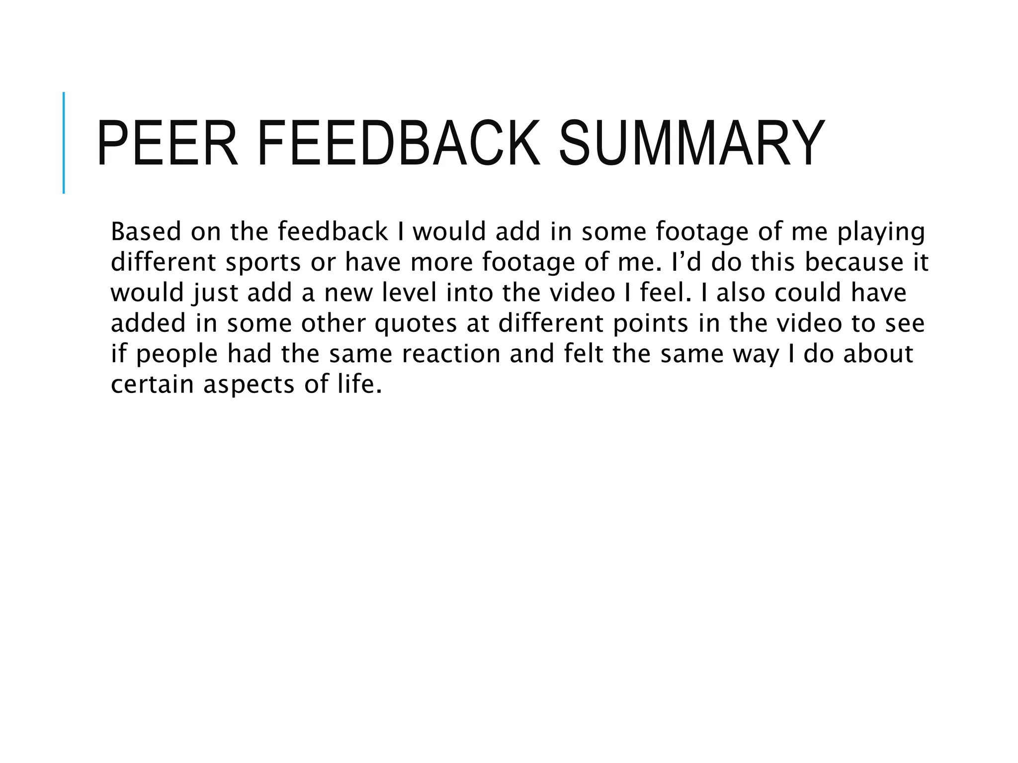 PEER FEEDBACK SUMMARY
Based on the feedback I would add in some footage of me playing
different sports or have more footage of me. I’d do this because it
would just add a new level into the video I feel. I also could have
added in some other quotes at different points in the video to see
if people had the same reaction and felt the same way I do about
certain aspects of life.
 
