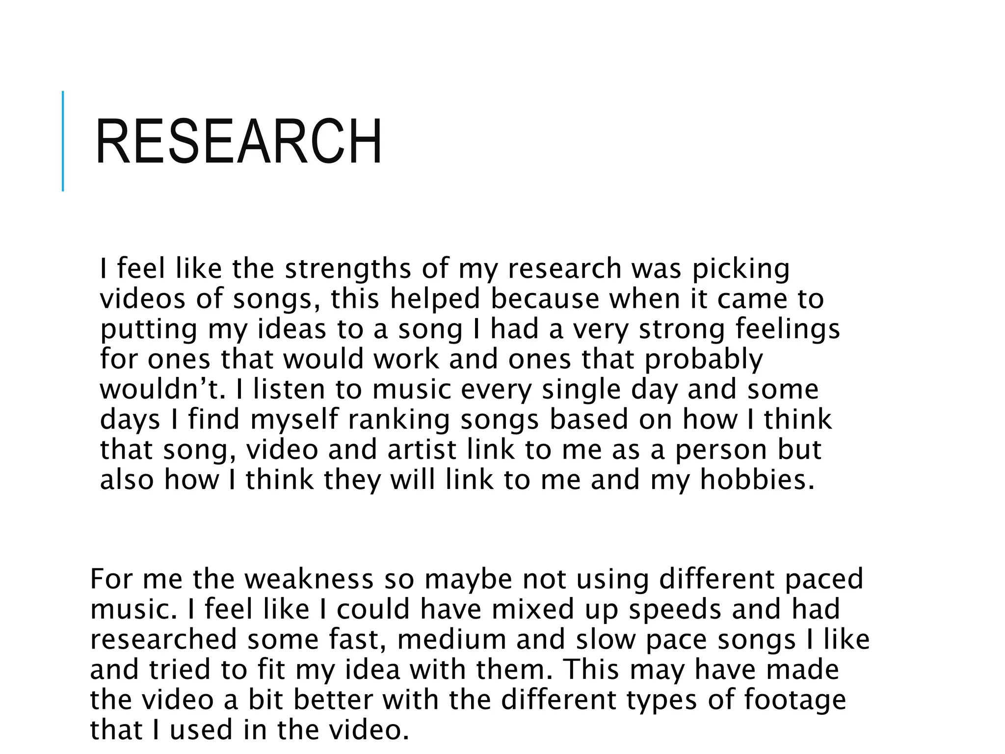 RESEARCH
I feel like the strengths of my research was picking
videos of songs, this helped because when it came to
putting my ideas to a song I had a very strong feelings
for ones that would work and ones that probably
wouldn’t. I listen to music every single day and some
days I find myself ranking songs based on how I think
that song, video and artist link to me as a person but
also how I think they will link to me and my hobbies.
For me the weakness so maybe not using different paced
music. I feel like I could have mixed up speeds and had
researched some fast, medium and slow pace songs I like
and tried to fit my idea with them. This may have made
the video a bit better with the different types of footage
that I used in the video.
 